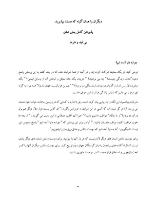 42
.‫بپذیرید‬ ‫هستند‬ ‫که‬ ‫گونه‬ ‫همان‬ ‫را‬ ‫دیگران‬
‫عشق‬ ‫یعنی‬ ‫کامل‬ ‫پذیرفتن‬
‫شرط‬ ‫و‬ ‫قید‬ ‫بی‬
‫ایم؟‬ ‫آمده‬ ‫دنیا‬ ‫به‬ ‫چرا‬
‫پاسخ‬ ‫پرسش‬ ‫این‬ ‫به‬ ‫کلمه‬ ‫چند‬ ‫در‬ ‫که‬ ‫شده‬ ‫خواسته‬ ‫شما‬ ‫از‬ ‫آنجا‬ ‫در‬ ‫و‬ ‫اید‬ ‫کرده‬ ‫شرکت‬ ‫مسابقه‬ ‫یک‬ ‫در‬ ‫کنید‬ ‫فرض‬
‫ده‬:‫ید‬"‫چیست؟‬ ‫زندگی‬ ‫هدف‬"‫نوشتید؟‬ ‫می‬ ‫چه‬"‫از‬ ‫آن‬ ‫انباشتن‬ ‫و‬ ‫مجلل‬ ‫خانه‬ ‫یک‬ ‫خریدن‬‫وسایل‬‫قیمتی؟‬"‫ی‬‫ک‬
‫برمودا؟‬ ‫در‬ ‫بازنشستگی‬ ‫دوران‬ ‫گذراندن‬ ‫و‬ ‫انداز‬ ‫پس‬ ‫دالر‬ ‫میلیون‬""‫شدن؟‬ ‫جهان‬ ‫فوتبالیست‬ ‫بهترین‬"‫هم‬‫گونه‬ ‫به‬ ‫ما‬ ‫ی‬ ‫ه‬
.‫هاست‬ ‫حرف‬ ‫این‬ ‫از‬ ‫فراتر‬ ‫زندگی‬ ‫ارزش‬ ‫که‬ ‫دانیم‬ ‫می‬ ‫مرموز‬ ‫ای‬
‫ماریا‬‫هستند‬ ‫خود‬ ‫حیات‬ ‫ساعات‬ ‫واپسین‬ ‫در‬ ‫که‬ ‫کسانی‬ ‫به‬ ‫اشاره‬ ‫با‬ ‫وی‬ .‫است‬ ‫کرده‬ ‫بیان‬ ‫زیبایی‬ ‫به‬ ‫را‬ ‫نکته‬ ‫این‬ ‫ویلیامسون‬ ‫ن‬
: ‫بگوید‬ ‫عزیزانش‬ ‫به‬ ‫شرایط‬ ‫این‬ ‫در‬ ‫کسی‬ ‫که‬ ‫اید‬ ‫شنیده‬ ‫گز‬ ‫هر‬ ‫آیا‬ :‫پرسد‬ ‫می‬"‫ه‬ ‫دیگر‬ ‫دالر‬ ‫هزار‬ ‫بیست‬ ‫کاش‬ ‫ای‬‫پول‬ ‫م‬
‫بودم؟‬ ‫درآورده‬":‫اینکه‬ ‫یا‬ ‫و‬"‫باشید؟‬ ‫ماشینم‬ ‫مواظب‬": ‫گویند‬ ‫می‬ ‫دست‬ ‫این‬ ‫از‬ ‫جمالتی‬ ‫اغلب‬ ‫آنها‬ !‫خیر‬"‫ب‬ ‫از‬‫ها‬ ‫چه‬
...‫باشید‬ ‫مادرتان‬ ‫مراقب‬ ،‫کنید‬ ‫مراقبت‬ ‫خوب‬"‫که‬ ‫پرسش‬ ‫این‬ ‫برابر‬ ‫در‬ ‫آیا‬"‫ایم‬ ‫آمده‬ ‫دنیا‬ ‫به‬ ‫چرا‬"‫مل‬ ‫پاسخ‬‫این‬ ‫موس‬
: ‫بگوییم‬ ‫که‬ ‫نیست‬"‫بیاموزیم‬ ‫را‬ ‫ورزیدن‬ ‫عشق‬ ‫و‬ ‫داشتن‬ ‫دوست‬ ‫که‬ ‫ایم‬ ‫آمده‬ ‫دنیا‬ ‫به‬ ‫ما‬".
‫داشتن‬ ‫دوست‬ ‫برای‬‫نیازی‬ ‫دیگر‬ ‫های‬ ‫انسان‬ ‫داشتن‬ ‫دوست‬ ‫برای‬ .‫ببوسید‬ ‫را‬ ‫آنها‬ ‫بار‬ ‫هر‬ ‫که‬ ‫نیست‬ ‫الزم‬ ‫دیگر‬ ‫های‬ ‫انسان‬
‫کمتر‬ ‫را‬ ‫آنها‬ ‫دیگران‬ ‫داشتن‬ ‫دوست‬ ‫برای‬ .‫کنید‬ ‫توزیع‬ ‫ّم‬‫و‬‫س‬ ‫جهان‬ ‫گرسنگان‬ ‫میان‬ ‫را‬ ‫برنجتان‬ ‫های‬ ‫کاسه‬ ً‫ا‬‫الزام‬ ‫که‬ ‫نیست‬
.‫بنشینید‬ ‫داوری‬ ‫مسند‬ ‫در‬ ‫کمتر‬ ،‫دهید‬ ‫قرار‬ ‫استنطاق‬ ‫و‬ ‫بازجویی‬ ‫تحت‬
 