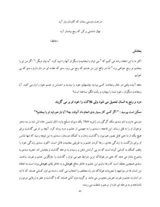 43
‫آرد‬ ‫ببار‬ ‫دل‬ ‫کام‬ ‫که‬ ‫بنشان‬ ‫دوستی‬ ‫درخت‬
‫آرد‬ ‫بیشمار‬ ‫رنج‬ ‫که‬ ‫برکن‬ ‫دشمنی‬ ‫نهال‬
«‫حافظ‬»
‫بخشش‬
‫که‬ ‫کنیم‬ ‫می‬ ‫رشد‬ ‫اعتقاد‬ ‫این‬ ‫با‬ ‫ما‬ ‫اکثر‬".‫کرد‬ ‫تنبیه‬ ‫را‬ ‫آنها‬ ‫دیگران‬ ‫نبخشیدن‬ ‫با‬ ‫توان‬ ‫می‬"‫دی‬ ‫بیان‬ ‫به‬‫گر‬:"‫را‬ ‫تو‬ ‫من‬ ‫اگر‬
.‫برد‬ ‫خواهی‬ ‫رنج‬ ‫تو‬ ‫نبخشم‬"‫بی‬ ‫که‬ ‫منم‬ ، ‫دارم‬ ‫دل‬ ‫در‬ ‫ای‬ ‫عقده‬ ‫که‬ ‫منم‬ ، ‫برم‬ ‫می‬ ‫رنج‬ ‫که‬ ‫هستم‬ ‫من‬ ‫این‬ ‫واقع‬ ‫در‬ ‫ّا‬‫م‬‫ا‬
.‫خوابم‬
‫آیا‬ .‫کنید‬ ‫وارسی‬ ‫را‬ ‫خود‬ ‫جسم‬ ‫و‬ ‫احساس‬ ‫و‬ ‫ببندید‬ ‫را‬ ‫خود‬ ‫چشمهای‬ ‫بودید‬ ‫کسی‬ ‫رنجاندن‬ ‫حال‬ ‫در‬ ‫وقتی‬ ‫آینده‬ ‫دفعه‬
‫ب‬ ‫را‬ ‫شما‬ ‫خود‬ ، ‫دیگران‬ ‫رنجاندن‬‫است؟‬ ‫نساخته‬ ‫انگیز‬ ‫ّت‬‫ق‬‫ر‬ ‫و‬ ‫یچاره‬
‫در‬‫د‬‫گزیند‬ ‫می‬ ‫بر‬ ‫او‬ ‫خود‬ ‫را‬ ‫فالکت‬ ‫ولی‬ ‫شود‬ ‫می‬ ‫تحمیل‬ ‫انسان‬ ‫به‬ ‫رنج‬ ‫و‬
: ‫بپرسید‬ ‫است‬ ‫ممکن‬"‫ببخشم؟‬ ‫را‬ ‫او‬ ‫باید‬ ‫هم‬ ‫باز‬ ‫آیا‬ ‫چه؟‬ ‫آنوقت‬ ‫داد‬ ‫انجام‬ ‫بدی‬ ‫بسیار‬ ‫کار‬ ‫کسی‬ ‫اگر‬"
‫ژانویه‬ ‫گرگور.در‬ ‫مک‬ ‫سندی‬ ‫نام‬ ‫به‬ ‫دارم‬ ‫دوستی‬1987‫ا‬ ‫وارد‬ ‫ّح‬‫ل‬‫مس‬ ‫دیوانه‬ ‫یک‬‫دختر‬ ‫سه‬ ‫و‬ ‫شد‬ ‫اش‬ ‫خانه‬ ‫نشیمن‬ ‫تاق‬
‫برای‬ ‫گذشت‬ ‫می‬ ‫او‬ ‫بر‬ ‫آنچه‬ .‫کرد‬ ‫روانه‬ ‫درد‬ ‫و‬ ‫خشم‬ ‫از‬ ‫جهنمی‬ ‫به‬ ‫را‬ ‫سندی‬ ، ‫فاجعه‬ ‫این‬ .‫رساند‬ ‫قتل‬ ‫به‬ ‫را‬ ‫او‬ ‫نوجوان‬
‫شانس‬ ‫تنها‬ ‫که‬ ‫رسید‬ ‫نتیجه‬ ‫این‬ ‫به‬ ‫سندی‬ ، ‫دوستان‬ ‫کمک‬ ‫به‬ ‫و‬ ‫زمان‬ ‫گذشت‬ ‫با‬ .‫نبود‬ ‫هم‬ ‫تصور‬ ‫قابل‬ ‫حتی‬ ‫ما‬ ‫از‬ ‫یک‬ ‫هیچ‬
‫به‬ ‫بازگشت‬ ‫برای‬ ‫او‬‫را‬ ‫خود‬ ‫زندگی‬ ‫سندی‬ ‫اکنون‬ .‫است‬ ‫قاتل‬ ‫بخشیدن‬ ‫طریقی‬ ‫به‬ ‫و‬ ‫خشم‬ ‫کردن‬ ‫رها‬ ، ‫عادی‬ ‫زندگی‬
‫به‬ ‫سندی‬ ‫تجربه‬ .‫اند‬ ‫بخشش‬ ‫و‬ ‫گذشت‬ ‫مرحله‬ ‫به‬ ‫رسیدن‬ ‫و‬ ‫ذهن‬ ‫آرامش‬ ‫پی‬ ‫در‬ ‫که‬ ‫است‬ ‫کرده‬ ‫کسانی‬ ‫به‬ ‫کمک‬ ‫وقف‬
‫نفرت‬ ‫و‬ ‫خشم‬ ‫جایگزین‬ ‫را‬ ‫گذشت‬ ، ‫توان‬ ‫می‬ ‫هم‬ ‫شرایط‬ ‫ترین‬ ‫هولناک‬ ‫در‬ ‫حتی‬ ‫که‬ ‫دهد‬ ‫می‬ ‫نشان‬ ‫وضوح‬‫ساخت‬.
‫منافع‬ ‫خاطر‬ ‫به‬ ‫خشم‬ ‫این‬ ‫سازی‬ ‫رها‬ ‫که‬ ‫است‬ ‫معتقد‬ ‫همچنین‬ ‫سندی‬‫خودش‬‫ب‬ ‫و‬‫ه‬‫بقای‬ ‫خاطر‬‫خودش‬‫اع‬ ‫است.به‬ ‫بوده‬‫تقاد‬
‫ابد‬ ‫تا‬ ‫که‬ ‫هستند‬ ‫کسانی‬ ‫اول‬ ‫ی‬ ‫دسته‬ ، ‫کنند‬ ‫می‬ ‫انتخاب‬ ‫را‬ ‫مختلف‬ ‫راه‬ ‫دو‬ ‫هولناک‬ ‫تجربیات‬ ‫با‬ ‫مواجهه‬ ‫در‬ ‫ها‬ ‫انسان‬ ‫من‬
‫گ‬ ‫و‬ ‫مانند‬ ‫می‬ ‫محبوس‬ ‫خویش‬ ‫نفرت‬ ‫و‬ ‫خشم‬ ‫اسارت‬ ‫در‬‫و‬ ‫مرموز‬ ‫ژرفایی‬ ‫به‬ ‫عفو‬ ‫و‬ ‫گذشت‬ ‫با‬ ‫که‬ ‫هستند‬ ‫آنانی‬ ‫دوم‬ ‫روه‬
.‫رسند‬ ‫می‬ ‫شفقت‬ ‫و‬ ‫ترحم‬ ‫از‬ ‫تازه‬ ‫ای‬ ‫مرحله‬ ‫به‬ ‫و‬ ‫ناشناخته‬
 