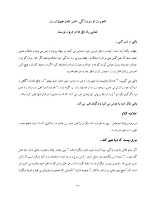 46
.‫نیست‬ ‫جهان‬ ‫دادن‬ ‫تغییر‬ ، ‫زندگی‬ ‫در‬ ‫تو‬ ‫ماموریت‬
‫توست‬ ‫درون‬ ‫در‬ ‫ها‬ ‫حل‬ ‫راه‬ ‫تمامی‬
... ‫کنی‬ ‫تغییر‬ ‫تو‬ ‫وقتی‬
‫ه‬ ‫به‬ ً‫ا‬‫دقیق‬ ‫و‬ ‫بینید‬ ‫می‬ ‫عین‬ ‫به‬ ‫بیرون‬ ‫جهان‬ ‫در‬ ‫کنید‬ ‫می‬ ‫احساس‬ ‫خود‬ ‫درونی‬ ‫دنیای‬ ‫در‬ ‫آنچه‬ .‫است‬ ‫آینه‬ ‫یک‬ ، ‫جهان‬‫م‬‫ین‬
‫تواند‬ ‫نمی‬ ‫کس‬ ‫هیچ‬ ‫که‬ ‫است‬ ‫علت‬‫ج‬ ‫دستکاری‬ ‫با‬‫و‬ ‫کوچه‬ ‫مردم‬ ‫رفتار‬ ‫ببخشد.اگر‬ ‫سامان‬ ‫خود‬ ‫زندگی‬ ‫به‬ ، ‫بیرونی‬ ‫هان‬
‫کس‬ ‫هیچ‬ ، ‫کارتان‬ ‫محیط‬ ‫در‬ ‫اگر‬ !‫کرد‬ ‫نخواهد‬ ‫دوا‬ ‫شما‬ ‫از‬ ‫دردی‬ ‫خیابان‬ ‫و‬ ‫کوچه‬ ‫کردن‬ ‫عوض‬ ‫نیست‬ ‫دوستانه‬ ، ‫خیابان‬
.‫بود‬ ‫نخواهد‬ ‫ساز‬ ‫چاره‬ ‫شغل‬ ‫کردن‬ ‫عوض‬ ، ‫نیست‬ ‫قائل‬ ‫برایتان‬ ‫احترامی‬
: ‫گوییم‬ ‫می‬ ‫وقتی‬"‫مر‬ ‫وضعیت‬ !‫خدایا‬‫دا‬ ‫تغییر‬ ‫دردسر‬ ‫به‬ ‫من‬ ‫تا‬ ‫بده‬ ‫تغییر‬ ‫ا‬‫د‬‫نیفتم‬ ‫خود‬ ‫ن‬"‫فقدان‬ ‫واقع‬ ‫در‬‫و‬ ‫آگاهی‬
: ‫باشد‬ ‫گونه‬ ‫این‬ ‫باید‬ ‫خداوند‬ ‫از‬ ‫ما‬ ‫درخواست‬ .‫دهیم‬ ‫می‬ ‫نشان‬ ‫را‬ ‫خود‬ ‫ادراک‬"‫های‬ ‫اندیشه‬ ‫و‬ ‫بده‬ ‫تغییر‬ ‫مرا‬ !‫خداوندا‬
.‫بگردان‬ ‫دگرگون‬ ‫مرا‬"‫م‬ ‫های‬ ‫اندیشه‬ ‫که‬ ‫کنند‬ ‫می‬ ‫تغییر‬ ‫زمانی‬ ‫تنها‬ ‫بیرونی‬ ‫شرایط‬ ‫زیرا‬‫تغیی‬ ‫آنها‬ ‫قبال‬ ‫در‬ ‫ا‬.‫باشد‬ ‫کرده‬ ‫ر‬
.‫کند‬ ‫می‬ ‫تغییر‬ ‫زندگیتان‬ ‫کنید‬ ‫می‬ ‫عوض‬ ‫را‬ ‫خود‬ ‫تفکر‬ ‫وقتی‬
‫کالم‬ ‫خالصه‬
‫دیگ‬ ‫که‬ ‫نکوشید‬ ‫بیهوده‬ : ‫اجتماعی‬ ‫روابط‬ ‫زمینه‬ ‫در‬‫است؛‬ ‫فایده‬ ‫بی‬ .‫دهید‬ ‫تغییر‬ ‫را‬ ‫ران‬‫انج‬ ‫باید‬ ‫شما‬ ‫که‬ ‫کاری‬، ‫دهید‬ ‫ام‬
.‫است‬ ‫خویشتن‬ ‫دادن‬ ‫تغییر‬
..‫کند‬ ‫تغییر‬ ‫دنیا‬ ‫که‬ ‫نیست‬ ‫نیازی‬.
: ‫باشد‬ ‫دیگران‬ ‫های‬ ‫عیب‬ ‫کردن‬ ‫پیدا‬ ، ‫زندگی‬ ‫در‬ ‫ما‬ ‫تالش‬ ‫تمام‬ ‫اگر‬"‫دهن‬ ‫چه‬ ،‫دارد‬ ‫دماغی‬ ‫عجب‬ ، ‫چاقه‬ ‫چقدر‬ ‫ببین‬
...‫و‬ ‫گشادی‬"‫این‬ ‫با‬ ‫که‬ ‫است‬ ‫ممکن‬ ‫البته‬ .‫بود‬ ‫نخواهد‬ ‫ما‬ ‫خود‬ ‫روان‬ ‫و‬ ‫روح‬ ‫آرامش‬ ‫شدن‬ ‫مختل‬ ‫جز‬ ‫پیگردی‬ ‫این‬ ‫نتیجه‬ ،
‫گ‬ ‫ایجاد‬ ‫ما‬ ‫در‬ ‫دیگران‬ ‫بر‬ ‫برتری‬ ‫ّهم‬‫و‬‫ت‬ ، ‫ها‬ ‫جویی‬ ‫عیب‬‫این‬ ‫کنیم‬ ‫می‬ ‫مخابره‬ ‫خود‬ ‫ذهن‬ ‫به‬ ‫که‬ ‫پیامی‬ ‫حال‬ ‫هر‬ ‫در‬ ‫ّا‬‫م‬‫ا‬ .‫ردد‬
: ‫که‬ ‫است‬".‫ندارد‬ ‫وجود‬ ‫آن‬ ‫ساکنان‬ ‫و‬ ‫دینا‬ ‫در‬ ‫مثبتی‬ ‫چیز‬ ‫هیچ‬"‫دی‬ ‫شرط‬ ‫و‬ ‫قید‬ ‫بی‬ ‫پذیرفتن‬ ‫به‬ ‫تصمیم‬ ‫که‬ ‫وقتی‬ ‫ّا‬‫م‬‫ا‬‫گران‬
 