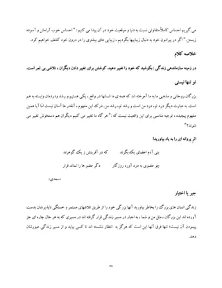 47
: ‫کنیم‬ ‫می‬ ‫پیدا‬ ‫آن‬ ‫در‬ ‫خود‬ ‫موقعیت‬ ‫و‬ ‫دنیا‬ ‫به‬ ‫نسبت‬ ‫متفاوتی‬ ً‫ال‬‫کام‬ ‫احساس‬ ‫گیریم‬ ‫می‬"‫آ‬ ‫خوب‬ ‫احساس‬‫ر‬‫آسوده‬ ‫و‬ ‫امش‬
.‫زیستن‬".‫کرد‬ ‫خواهیم‬ ‫کشف‬ ‫خود‬ ‫درون‬ ‫در‬ ‫را‬ ‫بیشتری‬ ‫های‬ ‫زیبایی‬ ، ‫بگردیم‬ ‫زیباییها‬ ‫دنبال‬ ‫به‬ ‫خود‬ ‫پیرامون‬ ‫در‬ ‫اگر‬
‫کالم‬ ‫خالصه‬
.‫است‬ ‫ثمر‬ ‫بی‬ ‫تالشی‬ ، ‫دیگران‬ ‫دادن‬ ‫تغییر‬ ‫برای‬ ‫کوشش‬ .‫دهید‬ ‫تغییر‬ ‫را‬ ‫خود‬ ‫که‬ ‫بکوشید‬ : ‫زندگی‬ ‫سازماندهی‬ ‫زمینه‬ ‫در‬
‫نیستی‬ ‫تنها‬ ‫تو‬
‫رو‬ ‫بزرگان‬‫هم‬ ‫به‬ ‫وابسته‬ ‫ودردمان‬ ‫رشد‬ ‫و‬ ‫هستیم‬ ‫یکی‬ ، ‫واقع‬ ‫در‬ ‫انسانها‬ ‫ما‬ ‫ی‬ ‫همه‬ ‫که‬ ‫اند‬ ‫آموخته‬ ‫ما‬ ‫به‬ ‫ما‬ ‫مذهبی‬ ‫و‬ ‫حانی‬
‫همین‬ ‫آیا‬ ‫ّا‬‫م‬‫ا‬ ‫نیست‬ ‫آسان‬ ‫ها‬ ‫آنقدر‬ ، ‫مفهوم‬ ‫این‬ ‫درک‬ .‫من‬ ‫رشد‬ ،‫تو‬ ‫رشد‬ ‫و‬ ‫است‬ ‫من‬ ‫درد‬ ،‫تو‬ ‫درد‬ ‫دیگر‬ ‫عبارت‬ ‫به‬ .‫است‬
‫که‬ ‫نیست‬ ‫واقعیت‬ ‫این‬ ‫برای‬ ‫مناسبی‬ ‫توجیه‬ ، ‫پیچیده‬ ‫مفهوم‬:"‫تغ‬ ‫دستخوش‬ ‫هم‬ ‫دیگران‬ ‫کنیم‬ ‫می‬ ‫تغییر‬ ‫ما‬ ‫گاه‬ ‫هر‬‫می‬ ‫ییر‬
‫شوند؟‬"
‫بیاورید‬ ‫یاد‬ ‫به‬ ‫را‬ ‫ای‬ ‫پروانه‬ ِ‫ر‬‫اث‬!
‫گوهرند‬ ‫یک‬ ‫ز‬ ‫آفرینش‬ ‫در‬ ‫که‬ ‫یکدیگرند‬ ‫اعضای‬ ‫آدم‬ ‫بنی‬
‫قرار‬ ‫نماند‬ ‫را‬ ‫ها‬ ‫عضو‬ ‫دگر‬ ‫روزگار‬ ‫آورد‬ ‫درد‬ ‫به‬ ‫عضوی‬ ‫چو‬
«‫سعدی‬»
‫اختیار‬ ‫یا‬ ‫جبر‬
‫ان‬ ‫زندگی‬‫س‬‫بدست‬ ‫ناپذیرشان‬ ‫خستگی‬ ‫و‬ ‫مستمر‬ ‫تالشهای‬ ‫طریق‬ ‫از‬ ‫را‬ ‫خود‬ ‫بزرگی‬ ‫آنها‬ ‫بیاورید‬ ‫بخاطر‬ ‫را‬ ‫بزرگ‬ ‫های‬ ‫ان‬
‫زن‬ ‫مسیر‬ ‫در‬ ‫اجبار‬ ‫به‬ ، ‫شما‬ ‫و‬ ‫من‬ ‫مثل‬ ، ‫بزرگان‬ ‫این‬ ‫اند‬ ‫آورده‬‫جز‬ ‫ای‬ ‫چاره‬ ‫حال‬ ‫هر‬ ‫به‬ ‫که‬ ‫مسیری‬ ‫در‬ ‫اند‬ ‫گرفته‬ ‫قرار‬ ‫دگی‬
‫نیست‬ ‫آن‬ ‫پیمودن‬‫؛‬‫تنه‬‫به‬ ‫هرگز‬ ‫که‬ ‫است‬ ‫این‬ ‫آنها‬ ‫فرق‬ ‫ا‬‫عبورش‬ ‫زندگی‬ ‫مسیر‬ ‫از‬ ‫و‬ ‫بیاید‬ ‫کسی‬ ‫تا‬ ‫اند‬ ‫ننشسته‬ ‫انتظار‬‫ان‬
.‫دهد‬
 