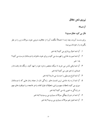 50
‫خالق‬ ‫ذهن‬ ‫نیروی‬
!‫شما؟‬ ‫آیا‬
‫خال‬ ‫کنید‬ ‫می‬ ‫فکر‬‫هستید؟‬ ‫ق‬
‫نظر‬ ‫در‬ ‫را‬ ‫زیر‬ ‫سواالت‬ ،‫خود‬ ‫درونی‬ ‫خالقیت‬ ‫از‬ )‫آور‬ ‫شگفت‬ ً‫ال‬‫احتما‬ ( ‫ایده‬ ‫چند‬ ‫آوردن‬ ‫بدست‬ ‫برای‬
:‫بپرسید‬ ‫خودتان‬ ‫از‬ ‫و‬ ‫بگیرید‬
1.‫بله/خیر‬ ‫کنید؟‬ ‫می‬ ‫پردازی‬ ‫خیال‬ ‫شما‬ ‫آیا‬
2.‫کنید؟‬ ‫می‬ ‫درست‬ ‫دوستانتان‬ ‫یا‬ ‫خانواده‬ ،‫خود‬ ‫برای‬ ‫و‬ ‫کنید‬ ‫می‬ ‫فهرست‬ ‫را‬ ‫غذایی‬ ‫صورت‬ ‫شما‬ ‫آیا‬
‫خیر‬ / ‫بله‬
3.‫و‬ ‫ها‬ ‫بافت‬ ،‫ها‬ ‫رنگ‬ ، ‫کنید‬ ‫تهیه‬ ‫را‬ ‫خود‬ ‫فرد‬ ‫به‬ ‫منحصر‬ ‫سبک‬ ‫تا‬ ‫خرید‬ ‫می‬ ‫لباس‬ ‫وقتی‬ ‫شما‬ ‫آیا‬
‫بله/خیر‬ ‫کنید؟‬ ‫می‬ ‫جور‬ ‫هم‬ ‫با‬ ‫را‬ ‫ضمائم‬
4.‫بله/خیر‬ ‫دارید؟‬ ‫می‬ ‫دوست‬ ‫را‬ ‫موسیقی‬ ‫انواع‬ ‫شما‬ ‫آیا‬
5.‫دوستانتان‬ ‫با‬ ‫که‬ ‫هایی‬ ‫زمان‬ ‫جمله‬ ‫از‬ ،‫تان‬ ‫زندگی‬ ‫های‬ ‫قسمت‬ ‫ترین‬ ‫ماندنی‬ ‫یاد‬ ‫به‬ ‫از‬ ‫شما‬ ‫آیا‬
‫سپر‬‫هر‬ ‫یا‬ ‫العاده‬ ‫فوق‬ ‫تعطیالت‬ ،‫ورزشی‬ ‫مهم‬ ‫لحظات‬ ،‫کنید‬ ‫می‬ ‫ی‬«‫فاجعه‬»‫های‬ ‫موفقیت‬ ‫یا‬ ‫و‬‫مهم‬
‫بله/خیر‬ ‫کنید؟‬ ‫می‬ ‫یاد‬ ‫خوبی‬ ‫به‬ ‫زندگی‬ ‫در‬
6.‫بله/خیر‬ ‫پرسیدید؟‬ ‫می‬ ‫بسیاری‬ ‫سواالت‬ ‫بچگی‬ ‫دوران‬ ‫در‬ ‫شما‬ ‫آیا‬
7.‫بله/خیر‬ ‫پرسید؟‬ ‫می‬ ‫بسیاری‬ ‫سواالت‬ ‫هم‬ ‫هنوز‬ ‫شما‬ ‫آیا‬
 