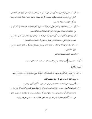 51
8.‫یا‬ ‫پیچیدگی‬ ‫از‬ ‫مواقع‬ ‫بعضی‬ ‫شما‬ ‫آیا‬‫ای‬ ‫که‬ ‫کردید‬ ‫آرزو‬ ‫حال‬ ‫به‬ ‫تا‬ ‫و‬ ‫شدید‬ ‫متحیر‬ ‫مسائل‬ ‫راحتی‬
‫وارد‬ ‫و‬ / ‫افتاده‬ ‫اتفاق‬ / ‫شده‬ ‫ساخته‬ ‫چطور‬ /‫گرفته‬ ‫صورت‬ ‫چگونه‬ ،‫بفهمید‬ ‫توانستید‬ ‫می‬ ‫کاش‬
‫خیر‬ /‫بله‬ ‫است؟‬ ‫شده‬ ‫تان‬ ‫زندگی‬
9.‫آن‬ ‫که‬ ‫اید‬ ‫داده‬ ‫قول‬ ‫خودتان‬ ‫به‬ ‫که‬ ‫دارید‬ ‫تان‬ ‫منزل‬ ‫در‬ ‫هایی‬ ‫کتاب‬ ‫یا‬ ‫مجله‬ ،‫روزنامه‬ ‫شما‬ ‫آیا‬‫ه‬‫ا‬‫را‬
‫می‬‫اید؟بله/خیر‬ ‫نکرده‬ ‫پیدا‬ ‫کار‬ ‫این‬ ‫برای‬ ‫فرصتی‬ ‫هنوز‬ ‫اما‬ ،‫خوانید‬
10.‫می‬ ‫انجام‬ ‫را‬ ‫آن‬ ‫باشید‬ ‫داده‬ ‫قول‬ ‫خودتان‬ ‫به‬ ‫که‬ ‫دارد‬ ‫وجود‬ ‫تان‬ ‫زندگی‬ ‫در‬ ‫دیگری‬ ‫چیزهای‬ ‫آیا‬
‫باشید؟بله/خیر‬ ‫نشده‬ ‫آن‬ ‫انجام‬ ‫به‬ ‫موفق‬ ‫هنوز‬ ‫اما‬ ،‫رسانید‬ ‫می‬ ‫پایان‬ ‫به‬ ‫یا‬ ‫دهید‬
11.‫های‬ ‫زمینه‬ ‫در‬ ‫العاده‬ ‫خارق‬ ‫اجرای‬ ‫یک‬ ‫با‬ ‫آیا‬‫می‬ ‫زده‬ ‫هیجان‬ ‫هنر‬ ‫یا‬ ‫بازیگری‬ ،‫ورزش‬ ،‫موسیقی‬
‫شوید؟بله/خیر‬
12.‫هستید؟بله/خیر‬ ‫نشاط‬ ‫با‬ ‫شما‬ ‫آیا‬
‫از‬ ‫بیش‬ ‫به‬ ‫شما‬ ‫اگر‬
1
2
‫پاسخ‬ ‫سواالت‬ ‫این‬‫مثبت‬.‫هستید‬ ‫خالق‬ ‫شما‬ ‫نتیجه‬ ‫در‬ ،‫بدهید‬
‫ّقیت‬‫ال‬‫خ‬ ‫تمرین‬
‫موردشان‬ ‫در‬ ‫بیشتری‬ ‫توضیح‬ ‫بعدی‬ ‫های‬ ‫قسمت‬ ‫در‬ ‫و‬ ‫بریم‬ ‫می‬ ‫نام‬ ‫را‬ ‫ها‬ ‫تمرین‬ ‫این‬ ‫اینجا‬ ‫در‬‫د‬ ‫می‬.‫هیم‬
1..‫کنید‬ ‫استفاده‬ ‫مغز‬ ‫کره‬ ‫نیم‬ ‫دو‬ ‫هر‬ ‫از‬ ‫کنید‬ ‫سعی‬
2.‫آموزش‬.‫دهید‬ ‫آموزش‬ ‫دیگران‬ ‫یا‬ ‫خودتان‬ ‫برای‬ ‫را‬ ‫هایتان‬ ‫دانسته‬ ‫کنید‬ ‫سعی‬ :
3.‫کردن‬ ‫استراحت‬‫برقراری‬ ‫و‬ ‫وگو‬ ‫گفت‬ ‫به‬ ‫قادر‬ ‫مغز‬ ‫نیمکره‬ ‫دو‬ ‫که‬ ‫است‬ ‫استراحت‬ ‫زمان‬ ‫در‬ ‫تنها‬ :
‫سرچشمه‬ ‫که‬ ‫است‬ ‫زمان‬ ‫همین‬ ‫در‬ ‫و‬ ‫هستند‬ ‫یکدیگر‬ ‫با‬ ‫ارتباط‬‫نش‬ ‫را‬ ‫خودش‬ ‫خالقیت‬ ‫از‬ ‫وسیعی‬‫ان‬
.‫ورزید‬ ‫خواهد‬ ‫عشق‬ ‫شما‬ ‫به‬ ‫خالقتان‬ ‫ذهن‬ .‫بدهید‬ ‫استراحت‬ ‫مغزتان‬ ‫به‬ ‫آگاهانه‬ .‫دهد‬ ‫می‬
 