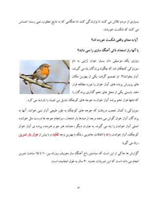 54
‫احساس‬ ‫رسند‬ ‫نمی‬ ‫مطلوب‬ ‫نتایج‬ ‫به‬ ‫که‬ ‫هنگامی‬ ‫اما‬ ‫کنند‬ ‫نوازندگی‬ ‫تا‬ ‫کنند‬ ‫می‬ ‫تالش‬ ‫مردم‬ ‫از‬ ‫بسیاری‬
‫کنند‬ ‫می‬.‫خوردند‬ ‫شکست‬ ‫که‬
‫اند؟‬ ‫خورده‬ ‫شکست‬ ‫واقعی‬ ‫معنای‬ ‫به‬ ‫آیا‬
‫استع‬ ‫راز‬ ‫آنها‬ ‫یا‬‫دانند؟‬ ‫نمی‬ ‫را‬ ‫سازی‬ ‫آهنگ‬ ‫ذاتی‬ ‫داد‬
‫نام‬ ‫به‬ ‫ژاپنی‬ ‫جوان‬ ‫بسیار‬ ‫دان‬ ‫موسیقی‬ ‫یک‬ ‫روزی‬
،‫گیرند‬ ‫می‬ ‫یاد‬ ‫پرندگان‬ ‫چگونه‬‫که‬ ‫شد‬ ‫کنجکاو‬ ‫سوزوکی‬
‫مکان‬ ‫بهترین‬ ‫از‬ ‫یکی‬ ‫گرفت‬ ‫تصمیم‬ ‫او‬ ‫بخوانند!؟‬ ‫آواز‬
‫پرن‬ ‫پرورش‬ ‫های‬‫قرار‬ ‫مطالعه‬ ‫مورد‬ ‫را‬ ‫خوان‬ ‫آواز‬ ‫های‬ ‫ده‬
‫را‬ ‫پرندگان‬ ‫گذاری‬ ‫تخم‬ ‫های‬ ‫محل‬ ‫از‬ ‫یکی‬ ‫بایستی‬ .‫دهد‬
.‫کرد‬ ‫می‬ ‫بازدید‬ ‫را‬ ‫شوند‬ ‫می‬ ‫تبدیل‬ ‫کوچک‬ ‫های‬ ‫جوجه‬ ‫به‬ ‫خوان‬ ‫آواز‬ ‫پرنده‬ ‫تخم‬ ‫هزار‬ ‫دهها‬ ‫که‬
‫به‬ ‫آنها‬ .‫خوانند‬ ‫نمی‬ ‫آواز‬ ‫طبیعی‬ ‫طور‬ ‫به‬ ‫کوچک‬ ‫های‬ ‫جوجه‬ ‫که‬ ‫دریافت‬ ‫تعجب‬ ‫کمال‬ ‫با‬ ‫سوزوکی‬
‫پرندگا‬‫خواننده‬ ‫مثل‬ ‫درست‬ ‫ها‬ ‫جوجه‬ ‫سرانجام‬ ، ‫امتحان‬ ‫بار‬ ‫صدها‬ ‫از‬ ‫بعد‬ ‫و‬ ‫دهند‬ ‫می‬ ‫گوش‬ ‫خوان‬ ‫آواز‬ ‫ن‬
‫خوان‬ ‫آواز‬ ‫ی‬ ‫پرنده‬ ،‫هنرمند‬ ‫و‬ ‫جو‬ ‫هنر‬ ‫همانند‬ ، ‫دیگر‬ ‫عبارت‬ ‫به‬ .‫گیرند‬ ‫می‬ ‫یاد‬ ‫را‬ ‫خواندن‬ ‫آواز‬ ‫اصلی‬
‫را‬ ‫خواندن‬ ‫آواز‬ ،‫کوچک‬‫نه‬‫با‬‫جادویی‬ ‫اتفاقات‬‫وجه‬ ‫بهترین‬ ‫با‬ ‫بلکه‬ ،‫تقلید‬‫از‬ ‫بیش‬ ‫با‬ ‫و‬‫ه‬‫تمرین‬ ‫بار‬ ‫زار‬
.‫گیرد‬ ‫می‬ ‫یاد‬ ،
‫بین‬ ‫روزانه‬ ‫معروف‬ ‫ساز‬ ‫آهنگ‬ ‫باخ‬ ‫سباستین‬ ‫که‬ ‫است‬ ‫این‬ ‫از‬ ‫حاکی‬ ‫ها‬ ‫گزارش‬10‫تا‬15‫تمرین‬ ‫ساعت‬
‫حدود‬ ‫تمرینات‬ ‫این‬ ‫که‬ ‫است‬ ‫داده‬ ‫می‬ ‫انجام‬60.‫است‬ ‫انجامیده‬ ‫طول‬ ‫به‬ ‫سال‬
 