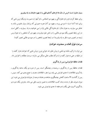 61
‫نا‬ ‫ها‬ ‫سال‬ ‫از‬ ‫پس‬ ‫تا‬ ‫است‬ ‫دشوار‬ ‫بسیار‬‫بیاوریم‬ ‫یاد‬ ‫به‬ ‫هایشان‬ ‫چهره‬ ‫با‬ ‫را‬ ‫قبلی‬ ‫آشنای‬ ‫های‬ ‫م‬
‫که‬ ‫نامی‬ ‫ترین‬ ‫نزدیک‬ ‫صورت‬ ‫به‬ ‫را‬ ‫آنها‬ ‫نام‬ ، ‫اشخاص‬ ‫ی‬ ‫چهره‬ ‫و‬ ‫خانوادگی‬ ‫نام‬ ‫و‬ ‫نام‬ ‫کردن‬ ‫حفظ‬ ‫برای‬
‫چهر‬ ‫و‬ ‫برید‬ ‫می‬ ‫اسم‬ ‫؛‬ ‫است‬ ‫آشنا‬ ‫شما‬ ‫برای‬‫ه‬‫به‬ ‫باشد‬ ‫ملموس‬ ‫بسیار‬ ‫برایتان‬ ‫که‬ ‫صورتی‬ ‫به‬ ‫هم‬ ‫آنان‬ ‫ی‬
‫مثا‬ ‫عنوان‬ ‫به‬ .‫سپارید‬ ‫می‬ ‫خاطر‬‫است‬ ‫کافی‬ ، ‫بسپارید‬ ‫یاد‬ ‫به‬ ‫خواهید‬ ‫می‬ ‫را‬ ‫نژاد‬ ‫طالبی‬ ‫خانوادگی‬ ‫نام‬ : ‫ل‬
‫پس‬ ‫عنوان‬ ‫به‬ ‫را‬ ‫شخص‬ ‫آن‬ ‫ی‬ ‫چهره‬ ‫و‬ ‫بیاورید‬ ‫خود‬ ‫ذهن‬ ‫در‬ ‫را‬ ‫طالبی‬ ‫ی‬ ‫میوه‬ ‫یک‬ ‫تصویر‬ ‫رابطه‬ ‫این‬ ‫در‬
.)‫کنید‬ ‫تصور‬ ‫طالبی‬ ‫ی‬ ‫میوه‬ ‫در‬ ‫را‬ ‫شخص‬ ‫تصویر‬ ‫اینجا‬ ‫در‬ (‫بیاورید‬ ‫یاد‬ ‫به‬ ‫نظر‬ ‫مورد‬ ‫تصویر‬ ‫در‬ ‫زمینه‬
‫ا‬ ‫فوق‬ ‫سرعت‬‫خواندن‬ ‫محدوده‬ ‫و‬ ‫لعاده‬
‫نوین‬ ‫خوانی‬ ‫تند‬ ‫های‬ ‫روش‬ ‫با‬ ‫ذهنی‬ ‫ی‬ ‫نقشه‬ ‫ترکیب‬ ‫با‬ ‫توان‬ ‫می‬«‫را‬ ‫کلمه‬ ‫هزار‬ ‫خواندن‬ ‫که‬ ‫هایی‬ ‫روش‬
‫سازند‬ ‫می‬ ‫ممکن‬ ‫عالی‬ ‫مطلب‬ ‫درک‬ ‫با‬ ‫را‬ ‫کلمه‬ ‫هزار‬ ‫ده‬ ‫حتی‬ ‫و‬ ‫دقیقه‬ ‫در‬».‫داد‬ ‫افزایش‬ ‫را‬ ‫مطالعه‬ ‫سرعت‬
‫حافظه‬ ‫فقدان‬«‫فراموشـی‬»‫یادگیری‬ ‫از‬ ‫پس‬
‫از‬ ‫پس‬ ‫حافظه‬ ‫فقدان‬، ‫یادگیری‬ ‫ساعته‬ ‫یک‬ ‫ی‬ ‫دوره‬ ‫از‬ ‫پس‬ .‫است‬ ‫چشمگیر‬ ‫و‬ ‫برجسته‬ ، ‫یادگیری‬
، ‫سپس‬ .‫کند‬ ‫می‬ ‫بندی‬ ‫جمع‬ ‫را‬ ‫جدید‬ ‫اطالعات‬ ، ‫مغز‬ ‫زیرا‬ ‫یابد‬ ‫می‬ ‫افزایش‬ ‫حدی‬ ‫تا‬ ‫اطالعات‬ ‫یادآوری‬
‫گذشت‬ ‫از‬ ‫پس‬24‫این‬ .‫شود‬ ‫می‬ ‫فراموش‬ ‫جزئیات‬ ‫از‬ ‫درصد‬ ‫هشتاد‬ ‫و‬ ‫مشاهده‬ ‫چشمگیری‬ ‫کاهش‬ ‫ساعت‬
‫زم‬ ‫مدت‬ ‫از‬ ‫نظر‬ ‫صرف‬ ‫میزان‬‫ی‬ ‫دوره‬ ‫یک‬ ‫بنابراین‬ .‫ماند‬ ‫می‬ ‫باقی‬ ‫ترتیب‬ ‫همین‬ ‫به‬ ،‫اطالعات‬ ‫کسب‬ ‫ان‬
‫یادگیری‬3.‫شود‬ ‫می‬ ‫فراموش‬ ‫حدی‬ ‫تا‬ ‫هفته‬ ‫دو‬ ‫یا‬ ‫یک‬ ‫طی‬ ‫روزه‬
 