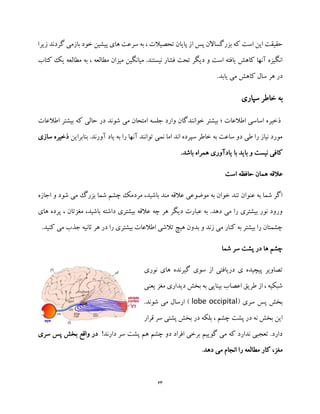 63
‫ا‬ ‫پس‬ ‫بزرگساالن‬ ‫که‬ ‫است‬ ‫این‬ ‫حقیقت‬‫زیرا‬ ‫گردند‬ ‫بازمی‬ ‫خود‬ ‫پیشین‬ ‫های‬ ‫سرعت‬ ‫به‬ ، ‫تحصیالت‬ ‫پایان‬ ‫ز‬
‫کتاب‬ ‫یک‬ ‫مطالعه‬ ‫به‬ ، ‫مطالعه‬ ‫میزان‬ ‫میانگین‬ .‫نیستند‬ ‫فشار‬ ‫تحت‬ ‫دیگر‬ ‫و‬ ‫است‬ ‫یافته‬ ‫کاهش‬ ‫آنها‬ ‫انگیزه‬
.‫یابد‬ ‫می‬ ‫کاهش‬ ‫سال‬ ‫هر‬ ‫در‬
‫به‬‫خاطر‬‫سپاری‬
‫ح‬ ‫در‬ ‫شوند‬ ‫می‬ ‫امتحان‬ ‫جلسه‬ ‫وارد‬ ‫خوانندگان‬ ‫بیشتر‬ ‫؛‬ ‫اطالعات‬ ‫اساسی‬ ‫ذخیره‬‫اطال‬ ‫بیشتر‬ ‫که‬ ‫الی‬‫عات‬
‫بنابراین‬ .‫آورند‬ ‫یاد‬ ‫به‬ ‫را‬ ‫آنها‬ ‫توانند‬ ‫نمی‬ ‫اما‬ ‫اند‬ ‫سپرده‬ ‫خاطر‬ ‫به‬ ‫ساعت‬ ‫دو‬ ‫طی‬ ‫را‬ ‫نیاز‬ ‫مورد‬‫ذخیر‬‫سازی‬ ‫ه‬
.‫باشد‬ ‫همراه‬ ‫یادآوری‬ ‫با‬ ‫باید‬ ‫و‬ ‫نیست‬ ‫کافی‬
‫عالقه‬‫است‬ ‫حافظه‬ ‫همان‬
‫می‬ ‫بزرگ‬ ‫شما‬ ‫چشم‬ ‫مردمک‬ ،‫باشید‬ ‫مند‬ ‫عالقه‬ ‫موضوعی‬ ‫به‬ ‫خوان‬ ‫تند‬ ‫عنوان‬ ‫به‬ ‫شما‬ ‫اگر‬‫اجا‬ ‫و‬ ‫شود‬‫زه‬
‫های‬ ‫پرده‬ ، ‫مغزتان‬ ،‫باشید‬ ‫داشته‬ ‫بیشتری‬ ‫عالقه‬ ‫چه‬ ‫هر‬ ‫دیگر‬ ‫عبارت‬ ‫به‬ .‫دهد‬ ‫می‬ ‫را‬ ‫بیشتری‬ ‫نور‬ ‫ورود‬
.‫کنید‬ ‫می‬ ‫جذب‬ ‫ثانیه‬ ‫هر‬ ‫در‬ ‫را‬ ‫بیشتری‬ ‫اطالعات‬ ‫تالشی‬ ‫هیچ‬ ‫بدون‬ ‫و‬ ‫زند‬ ‫می‬ ‫کنار‬ ‫به‬ ‫بیشتر‬ ‫را‬ ‫چشمتان‬
‫شما‬ ‫سر‬ ‫پشت‬ ‫در‬ ‫ها‬ ‫چشم‬
‫گیرنده‬ ‫سوی‬ ‫از‬ ‫دریافتی‬ ‫ی‬ ‫پیچیده‬ ‫تصاویر‬‫نو‬ ‫های‬‫ری‬
‫یعنی‬ ‫مغز‬ ‫دیداری‬ ‫بخش‬ ‫به‬ ‫بینایی‬ ‫اعصاب‬ ‫طریق‬ ‫از‬ ، ‫شبکیه‬
( ‫سری‬ ‫پس‬ ‫بخش‬lobe occipital.‫شوند‬ ‫می‬ ‫ارسال‬ )
‫قرار‬ ‫سر‬ ‫پشتی‬ ‫بخش‬ ‫در‬ ‫بلکه‬ ، ‫چشم‬ ‫پشت‬ ‫در‬ ‫نه‬ ‫بخش‬ ‫این‬
!‫دارند‬ ‫سر‬ ‫پشت‬ ‫هم‬ ‫چشم‬ ‫دو‬ ‫افراد‬ ‫برخی‬ ‫گوییم‬ ‫می‬ ‫که‬ ‫ندارد‬ ‫تعجبی‬ .‫دارد‬‫سری‬ ‫پس‬ ‫بخش‬ ‫واقع‬ ‫در‬
‫ر‬ ‫مطالعه‬ ‫کار‬ ،‫مغز‬‫دهد‬ ‫می‬ ‫انجام‬ ‫ا‬.
 