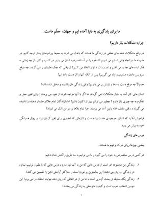 1
‫یادگ‬ ‫برای‬ ‫ما‬‫دن‬ ‫به‬ ‫یری‬‫ی‬.‫ماست‬ ‫ّم‬‫ل‬‫مع‬ ،‫جهان‬ ‫و‬ ‫ایم‬ ‫آمده‬ ‫ا‬
‫داریم؟‬ ‫نیاز‬ ‫مشکالت‬ ‫به‬ ‫چرا‬
‫پیرام‬ ‫محیط‬ ‫به‬ ‫شوند‬ ‫می‬ ‫باعث‬ ‫که‬ ‫هستند‬ ‫ما‬ ‫زندگی‬ ‫در‬ ‫عطفی‬ ‫های‬ ‫نقطه‬ ‫مشکالت‬ ‫واقع‬ ‫در‬‫توج‬ ‫بیشتر‬ ‫ونمان‬‫در‬ .‫کنیم‬ ‫ه‬
‫به‬ ‫زمانی‬ ‫چه‬ ‫از‬ ، ‫کار‬ ‫و‬ ‫کسب‬ ‫در‬ .‫بینیم‬ ‫می‬ ‫شدن‬ ‫مردود‬ ‫آستانه‬ ‫در‬ ‫را‬ ‫خود‬ ‫که‬ ‫شویم‬ ‫می‬ ‫تسلیم‬ ‫وقتی‬ ‫سرانجام‬ ‫ما‬ ‫مدرسه‬
‫موقع‬ ‫چه‬ .‫گردد‬ ‫می‬ ‫بر‬ ‫هایمان‬ ‫چک‬ ‫که‬ ‫وقتی‬ ‫از‬ ‫کنیم؟‬ ‫می‬ ‫اتخاذ‬ ‫دشوار‬ ‫تصمیمات‬ ‫و‬ ‫افتیم‬ ‫می‬ ‫جدید‬ ‫های‬ ‫ایده‬ ‫فکر‬
‫یا‬ ‫را‬ ‫مشتری‬ ‫به‬ ‫دادن‬ ‫سرویس‬!‫ایم‬ ‫داده‬ ‫دست‬ ‫از‬ ‫را‬ ‫آنها‬ ‫آنکه‬ ‫از‬ ‫پس‬ ‫گیریم؟‬ ‫می‬ ‫د‬
!‫باشد‬ ‫شده‬ ‫مختل‬ ‫و‬ ‫پاشیده‬ ‫مان‬ ‫زندگی‬ ‫وقتی‬ ‫داریم؟‬ ‫می‬ ‫بر‬ ‫نیایش‬ ‫و‬ ‫دعا‬ ‫به‬ ‫دست‬ ‫موقع‬ ‫چه‬ ً‫ال‬‫معمو‬
‫دنب‬ ‫به‬ ‫آمد‬ ‫کار‬ ‫های‬ ‫انسان‬‫و‬ ‫عمل‬ ‫تغییر‬ ‫برای‬ : ‫پرسند‬ ‫می‬ ‫خود‬ ‫از‬ ‫شوند‬ ‫مواجه‬ ‫آنها‬ ‫با‬ ‫اگر‬ ‫اما‬ ‫گردند‬ ‫نمی‬ ‫مشکالت‬ ‫ال‬
‫چی‬ ‫چه‬ ‫به‬ ‫تفکرم‬‫باش‬ ‫اکنون‬ ‫از‬ ‫بهتر‬ ‫توانم‬ ‫می‬ ‫چطور‬ ‫؟‬ ‫دارم‬ ‫نیاز‬ ‫زی‬‫م‬‫نادیده‬ ‫را‬ ‫دهنده‬ ‫هشدار‬ ‫عالئم‬ ‫تمام‬ ‫بازندگان‬ ‫اما‬ ‫؟‬
‫شوند؟‬ ‫می‬ ‫نازل‬ ‫من‬ ‫سر‬ ‫بر‬ ‫بالها‬ ‫تمام‬ ‫چرا‬ :‫پرسند‬ ‫می‬ ‫آمد‬ ‫پایین‬ ‫خانه‬ ‫سقف‬ ‫وقتی‬ ‫و‬ ‫گیرند‬ ‫می‬
‫ک‬ ‫تغییر‬ ‫برای‬ ‫اجباری‬ ‫که‬ ‫زمانی‬ ‫تا‬ ‫و‬ ‫است‬ ‫پیشه‬ ‫عادت‬ ‫موجودی‬ ، ‫انسان‬ ‫که‬ ‫نکنید‬ ‫فراموش‬‫رو‬ ‫بر‬ ‫نبیند‬ ‫ردن‬‫همیشگی‬ ‫ال‬
.‫رود‬ ‫می‬ ‫پیش‬ ‫به‬ ‫خود‬
‫زندگی‬ ‫های‬ ‫درس‬
...‫هستند‬ ‫ما‬ ‫فهم‬ ‫و‬ ‫درک‬ ‫ورای‬ ‫چیزها‬ ‫بعضی‬
‫در‬ ‫کسی‬ ‫هر‬:‫دهیم‬ ‫نشان‬ ‫واکنش‬ ‫طریق‬ ‫سه‬ ‫به‬ ‫توانیم‬ ‫می‬ ‫ما‬ ‫و‬ ‫گیرد‬ ‫می‬ ‫را‬ ‫خود‬ ‫به‬ ‫مخصوص‬ ‫س‬
1.‫نظم‬ ‫با‬ ‫که‬ ‫هایی‬ ‫درس‬ ، ‫دارم‬ ‫نیاز‬ ‫آنها‬ ‫به‬ ‫من‬ ‫که‬ ‫هایی‬ ‫درس‬ ‫از‬ ‫است‬ ‫ای‬ ‫مجموعه‬ ‫من‬ ‫زندگی‬، ‫تمام‬ ِ‫ب‬‫ترتی‬ ‫و‬
.)‫کند‬ ‫می‬ ‫تضمین‬ ‫را‬ ‫ذهن‬ ‫آرامش‬ ‫حداکثر‬ ‫و‬ ‫است‬ ‫برخورد‬ ‫سالمترین‬ ‫این‬ (‫دهند‬ ‫می‬ ‫روی‬ ‫ام‬ ‫زندگی‬ ‫در‬
2.‫این‬ (.‫برم‬ ‫می‬ ‫را‬ ‫استفاده‬ ‫نهایت‬ ‫دهد‬ ‫روی‬ ‫که‬ ‫اتفاقی‬ ‫هر‬ ‫از‬ ‫من‬ ‫اما‬ ، ‫است‬ ‫آزمایی‬ ‫بخت‬ ‫ی‬ ‫مسابقه‬ ‫یک‬ ‫زندگی‬
)‫بخشد‬ ‫می‬ ‫زندگی‬ ‫به‬ ‫متوسطی‬ ‫کیفیت‬ ‫و‬ ‫است‬ ‫خوب‬ ‫انتخاب‬ ‫دومین‬
 