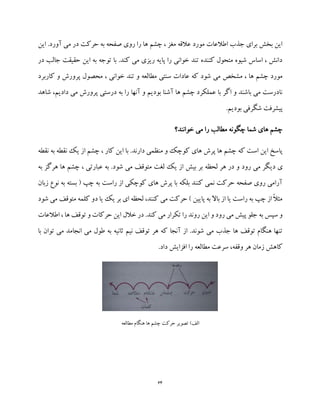 64
‫این‬ .‫آورد‬ ‫می‬ ‫در‬ ‫حرکت‬ ‫به‬ ‫صفحه‬ ‫روی‬ ‫را‬ ‫ها‬ ‫چشم‬ ، ‫مغز‬ ‫عالقه‬ ‫مورد‬ ‫اطالعات‬ ‫جذب‬ ‫برای‬ ‫بخش‬ ‫این‬
‫در‬ ‫جالب‬ ‫حقیقت‬ ‫این‬ ‫به‬ ‫توجه‬ ‫با‬ .‫کند‬ ‫می‬ ‫ریزی‬ ‫پایه‬ ‫را‬ ‫خوانی‬ ‫تند‬ ‫کننده‬ ‫متحول‬ ‫شیوه‬ ‫اساس‬ ، ‫دانش‬
‫محصو‬ ، ‫خوانی‬ ‫تند‬ ‫و‬ ‫مطالعه‬ ‫سنتی‬ ‫عادات‬ ‫که‬ ‫شود‬ ‫می‬ ‫مشخص‬ ، ‫ها‬ ‫چشم‬ ‫مورد‬‫کاربرد‬ ‫و‬ ‫پرورش‬ ‫ل‬
‫شاهد‬ ،‫دادیم‬ ‫می‬ ‫پرورش‬ ‫درستی‬ ‫به‬ ‫را‬ ‫آنها‬ ‫و‬ ‫بودیم‬ ‫آشنا‬ ‫ها‬ ‫چشم‬ ‫عملکرد‬ ‫با‬ ‫اگر‬ ‫و‬ ‫باشند‬ ‫می‬ ‫نادرست‬
.‫بودیم‬ ‫شگرفی‬ ‫پیشرفت‬
‫خوانند؟‬ ‫می‬ ‫را‬ ‫مطالب‬ ‫چگونه‬ ‫شما‬ ‫های‬ ‫چشم‬
‫نقطه‬ ‫به‬ ‫نقطه‬ ‫یک‬ ‫از‬ ‫چشم‬ ، ‫کار‬ ‫این‬ ‫با‬ .‫دارند‬ ‫منظمی‬ ‫و‬ ‫کوچک‬ ‫های‬ ‫پرش‬ ‫ها‬ ‫چشم‬ ‫که‬ ‫است‬ ‫این‬ ‫پاسخ‬
‫دی‬ ‫ی‬‫به‬ ‫هرگز‬ ‫ها‬ ‫چشم‬ ، ‫عبارتی‬ ‫به‬ .‫شود‬ ‫می‬ ‫متوقف‬ ‫لغت‬ ‫یک‬ ‫از‬ ‫بیش‬ ‫بر‬ ‫لحظه‬ ‫هر‬ ‫در‬ ‫و‬ ‫رود‬ ‫می‬ ‫گر‬
‫زبان‬ ‫نوع‬ ‫به‬ ‫بسته‬ ( ‫چپ‬ ‫به‬ ‫راست‬ ‫از‬ ‫کوچکی‬ ‫های‬ ‫پرش‬ ‫با‬ ‫بلکه‬ ‫کنند‬ ‫نمی‬ ‫حرکت‬ ‫صفحه‬ ‫روی‬ ‫آرامی‬
‫ش‬ ‫می‬ ‫متوقف‬ ‫کلمه‬ ‫دو‬ ‫یا‬ ‫یک‬ ‫بر‬ ‫ای‬ ‫لحظه‬ ،‫کنند‬ ‫می‬ ‫حرکت‬ ) ‫پایین‬ ‫به‬ ‫باال‬ ‫از‬ ‫یا‬ ‫راست‬ ‫به‬ ‫چپ‬ ‫از‬ ً‫ال‬‫مث‬‫و‬‫د‬
‫اطالعات‬ ، ‫ها‬ ‫توقف‬ ‫و‬ ‫حرکات‬ ‫این‬ ‫خالل‬ ‫در‬ .‫کند‬ ‫می‬ ‫تکرار‬ ‫را‬ ‫روند‬ ‫این‬ ‫و‬ ‫رود‬ ‫می‬ ‫پیش‬ ‫جلو‬ ‫به‬ ‫سپس‬ ‫و‬
‫با‬ ‫توان‬ ‫می‬ ‫انجامد‬ ‫می‬ ‫طول‬ ‫به‬ ‫ثانیه‬ ‫نیم‬ ‫توقف‬ ‫هر‬ ‫که‬ ‫آنجا‬ ‫از‬ .‫شوند‬ ‫می‬ ‫جذب‬ ‫ها‬ ‫توقف‬ ‫هنگام‬ ‫تنها‬
.‫داد‬ ‫افزایش‬ ‫را‬ ‫مطالعه‬ ‫سرعت‬ ،‫وقفه‬ ‫هر‬ ‫زمان‬ ‫کاهش‬
)‫الف‬‫هن‬ ‫ها‬ ‫چشم‬ ‫حرکت‬ ‫تصویر‬‫مطالعه‬ ‫گام‬
 