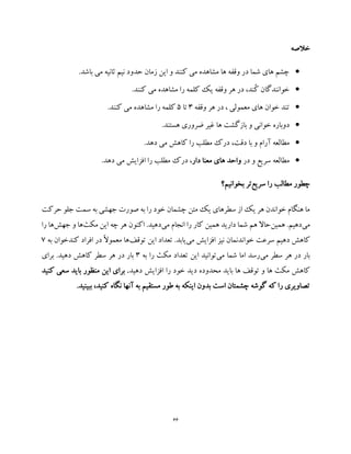 66
‫خالصه‬
.‫باشد‬ ‫می‬ ‫ثانیه‬ ‫نیم‬ ‫حدود‬ ‫زمان‬ ‫این‬ ‫و‬ ‫کنند‬ ‫می‬ ‫مشاهده‬ ‫ها‬ ‫وقفه‬ ‫در‬ ‫شما‬ ‫های‬ ‫چشم‬
.‫کنند‬ ‫می‬ ‫مشاهده‬ ‫را‬ ‫کلمه‬ ‫یک‬ ‫وقفه‬ ‫هر‬ ‫در‬ ،‫ُند‬‫ک‬ ‫خوانندگان‬
‫وقفه‬ ‫هر‬ ‫در‬ ، ‫معمولی‬ ‫های‬ ‫خوان‬ ‫تند‬3‫تا‬5.‫کنند‬ ‫می‬ ‫مشاهده‬ ‫را‬ ‫کلمه‬
‫بازگشت‬ ‫و‬ ‫خوانی‬ ‫دوباره‬‫ها‬.‫هستند‬ ‫ضروری‬ ‫غیر‬
‫و‬ ‫آرام‬ ‫مطالعه‬،‫دقت‬ ‫با‬‫ده‬ ‫می‬ ‫کاهش‬ ‫را‬ ‫مطلب‬ ‫درک‬.‫د‬
‫در‬ ‫و‬ ‫سریع‬ ‫مطالعه‬‫دار‬ ‫معنا‬ ‫های‬ ‫واحد‬.‫دهد‬ ‫می‬ ‫افزایش‬ ‫را‬ ‫مطلب‬ ‫درک‬ ،
‫سریع‬ ‫را‬ ‫مطالب‬ ‫چطور‬‫بخوانیم؟‬ ‫تر‬
‫حرکت‬ ‫جلو‬ ‫سمت‬ ‫به‬ ‫جهشی‬ ‫صورت‬ ‫به‬ ‫را‬ ‫خود‬ ‫چشمان‬ ‫متن‬ ‫یک‬ ‫سطرهای‬ ‫از‬ ‫یک‬ ‫هر‬ ‫خواندن‬ ‫هنگام‬ ‫ما‬
‫می‬‫همین‬ .‫دهیم‬‫می‬ ‫انجام‬ ‫را‬ ‫کار‬ ‫همین‬ ‫دارید‬ ‫شما‬ ‫هم‬ ‫حاال‬‫دهی‬‫مکث‬ ‫این‬ ‫چه‬ ‫هر‬ ‫اکنون‬ .‫د‬‫جهش‬ ‫و‬ ‫ها‬‫را‬ ‫ها‬
‫می‬ ‫افزایش‬ ‫نیز‬ ‫خواندنمان‬ ‫سرعت‬ ‫دهیم‬ ‫کاهش‬‫توقف‬ ‫این‬ ‫تعداد‬ .‫یابد‬‫به‬ ‫کندخوان‬ ‫افراد‬ ‫در‬ ً‫ال‬‫معمو‬ ‫ها‬7
‫می‬ ‫سطر‬ ‫هر‬ ‫در‬ ‫بار‬‫می‬ ‫شما‬ ‫اما‬ ‫رسد‬‫به‬ ‫را‬ ‫مکث‬ ‫تعداد‬ ‫این‬ ‫توانید‬3.‫دهید‬ ‫کاهش‬ ‫سطر‬ ‫هر‬ ‫در‬ ‫بار‬‫برای‬
‫محدوده‬ ‫باید‬ ‫ها‬ ‫توقف‬ ‫و‬ ‫ها‬ ‫مکث‬ ‫کاهش‬‫دهید‬ ‫افزایش‬ ‫را‬ ‫خود‬ ‫دید‬‫کنید‬ ‫سعی‬ ‫باید‬ ‫منظور‬ ‫این‬ ‫برای‬ .
.‫ببینید‬ ،‫کنید‬ ‫نگاه‬ ‫آنها‬ ‫به‬ ‫مستقیم‬ ‫طور‬ ‫به‬ ‫اینکه‬ ‫بدون‬ ‫است‬ ‫چشمتان‬ ‫گوشه‬ ‫که‬ ‫را‬ ‫تصاویری‬
 