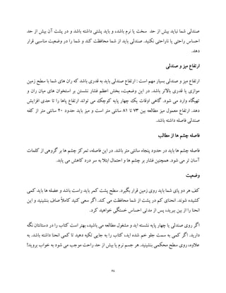 68
‫حد‬ ‫از‬ ‫بیش‬ ‫آن‬ ‫پشت‬ ‫در‬ ‫و‬ ‫باشد‬ ‫داشته‬ ‫پشتی‬ ‫باید‬ ‫و‬ ،‫باشد‬ ‫نرم‬ ‫یا‬ ‫سخت‬ ‫حد‬ ‫از‬ ‫بیش‬ ‫نباید‬ ‫شما‬ ‫صندلی‬
‫صند‬ .‫نکنید‬ ‫ناراحتی‬ ‫یا‬ ‫راحتی‬ ‫احساس‬‫قرار‬ ‫مناسبی‬ ‫وضعیت‬ ‫در‬ ‫را‬ ‫شما‬ ‫و‬ ‫کند‬ ‫محافظت‬ ‫شما‬ ‫از‬ ‫باید‬ ‫لی‬
.‫دهد‬
‫صندلی‬ ‫و‬ ‫میز‬ ‫ارتفاع‬
‫زمین‬ ‫سطح‬ ‫با‬ ‫شما‬ ‫های‬ ‫ران‬ ‫که‬ ‫باشد‬ ‫قدری‬ ‫به‬ ‫باید‬ ‫صندلی‬ ‫ارتفاع‬ : ‫است‬ ‫مهم‬ ‫بسیار‬ ‫صندلی‬ ‫و‬ ‫میز‬ ‫ارتفاع‬
‫ر‬ ‫میان‬ ‫های‬ ‫استخوان‬ ‫بر‬ ‫نشستن‬ ‫فشار‬ ‫اعظم‬ ‫بخش‬ ،‫وضعیت‬ ‫این‬ ‫در‬ .‫باشد‬ ‫باالتر‬ ‫قدری‬ ‫یا‬ ‫موازی‬‫ا‬‫و‬ ‫ن‬
‫افزایش‬ ‫حدی‬ ‫تا‬ ‫را‬ ‫پاها‬ ‫ارتفاع‬ ‫تواند‬ ‫می‬ ‫کوچک‬ ‫پایه‬ ‫چهار‬ ‫یک‬ ‫اوقات‬ ‫گاهی‬ .‫شود‬ ‫می‬ ‫وارد‬ ‫تهیگاه‬
‫بین‬ ‫مطالعه‬ ‫میز‬ ‫معمول‬ ‫ارتفاع‬ .‫دهد‬73‫تا‬81‫حدود‬ ‫باید‬ ‫میز‬ ‫و‬ ‫است‬ ‫متر‬ ‫سانتی‬20‫کفه‬ ‫از‬ ‫متر‬ ‫سانتی‬
.‫باشد‬ ‫داشته‬ ‫فاصله‬ ‫صندلی‬
‫مطالب‬ ‫از‬ ‫ها‬ ‫چشم‬ ‫فاصله‬
‫حدود‬ ‫در‬ ‫باید‬ ‫ها‬ ‫چشم‬ ‫فاصله‬‫کلمات‬ ‫از‬ ‫گروهی‬ ‫بر‬ ‫ها‬ ‫چشم‬ ‫تمرکز‬ ،‫فاصله‬ ‫این‬ ‫در‬ .‫باشد‬ ‫متر‬ ‫سانتی‬ ‫پنجاه‬
.‫یابد‬ ‫می‬ ‫کاهش‬ ‫درد‬ ‫سر‬ ‫به‬ ‫ابتال‬ ‫احتمال‬ ‫و‬ ‫ها‬ ‫چشم‬ ‫بر‬ ‫فشار‬ ‫همچنین‬ .‫شود‬ ‫می‬ ‫تر‬ ‫آسان‬
‫وضعیت‬
‫کمی‬ ‫باید‬ ‫ها‬ ‫عضله‬ ‫و‬ ‫باشد‬ ‫راست‬ ‫باید‬ ‫کمر‬ ‫پشت‬ ‫سطح‬ .‫بگیرد‬ ‫قرار‬ ‫زمین‬ ‫روی‬ ‫باید‬ ‫شما‬ ‫پای‬ ‫دو‬ ‫هر‬ ‫کف‬
‫انحن‬ .‫شوند‬ ‫کشیده‬‫این‬ ‫و‬ ‫بنشینید‬ ‫صاف‬ ً‫ال‬‫کام‬ ‫کنید‬ ‫سعی‬ ‫اگر‬ .‫کند‬ ‫می‬ ‫محافظت‬ ‫شما‬ ‫از‬ ‫پشت‬ ‫در‬ ‫کم‬ ‫ای‬
.‫کرد‬ ‫خواهید‬ ‫خستگی‬ ‫احساس‬ ‫مدتی‬ ‫از‬ ‫پس‬ ،‫ببرید‬ ‫بین‬ ‫از‬ ‫را‬ ‫انحنا‬
‫نگه‬ ‫دستانتان‬ ‫در‬ ‫را‬ ‫کتاب‬ ‫است‬ ‫بهتر‬ ،‫باشید‬ ‫می‬ ‫مطالعه‬ ‫مشغول‬ ‫و‬ ‫اید‬ ‫نشسته‬ ‫پایه‬ ‫چهار‬ ‫یا‬ ‫صندلی‬ ‫روی‬ ‫اگر‬
‫خم‬ ‫جلو‬ ‫سمت‬ ‫به‬ ‫کمی‬ ‫اگر‬ .‫دارید‬‫به‬ .‫باشد‬ ‫داشته‬ ‫انحنا‬ ‫کمی‬ ‫تا‬ ‫دهید‬ ‫تکیه‬ ‫جایی‬ ‫به‬ ‫را‬ ‫کتاب‬ ،‫اید‬ ‫شده‬
!‫بروید‬ ‫خواب‬ ‫به‬ ‫شود‬ ‫می‬ ‫موجب‬ ‫راحت‬ ‫حد‬ ‫از‬ ‫بیش‬ ‫یا‬ ‫نرم‬ ‫جسم‬ ‫هر‬ .‫بنشینید‬ ‫محکمی‬ ‫سطح‬ ‫روی‬ ،‫عالوه‬
 