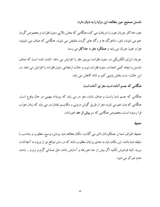 69
:‫دارد‬ ‫دنبال‬ ‫به‬ ‫را‬ ‫مزایا‬ ‫این‬ ،‫مطالعه‬ ‫حین‬ ‫صحیح‬ ‫نشستن‬
‫بخش‬ ‫که‬ ‫هنگامی‬ ،‫کند‬ ‫می‬ ‫دریافت‬ ‫را‬ ‫خون‬ ‫جریان‬ ‫حداکثر‬ ،‫مغز‬‫گ‬ ‫بخصوص‬ ‫و‬ ‫فقرات‬ ‫ستون‬ ‫باالیی‬‫ردن‬
،‫نشینید‬ ‫می‬ ‫صاف‬ ‫که‬ ‫هنگامی‬ .‫شوند‬ ‫می‬ ‫منقبض‬ ‫گردن‬ ‫های‬ ‫رگ‬ ‫و‬ ‫ها‬ ‫شاهرگ‬ ، ‫نای‬ ،‫شوند‬ ‫می‬ ‫خم‬
‫و‬ ‫یابد‬ ‫می‬ ‫جریان‬ ‫خون‬ ‫و‬ ‫هوا‬‫مغز‬ ‫عملکرد‬‫به‬‫حداکثر‬.‫رسد‬ ‫می‬
‫صاف‬ ‫که‬ ‫است‬ ‫شده‬ ‫اثبات‬ .‫دهد‬ ‫می‬ ‫افزایش‬ ‫را‬ ‫مغز‬ ‫نیروی‬ ،‫فقرات‬ ‫ستون‬ ‫در‬ ‫الکتریکی‬ ‫انرژی‬ ‫جریان‬
‫نشست‬‫در‬ .‫دهد‬ ‫می‬ ‫افزایش‬ ‫را‬ ‫فقرات‬ ‫ستون‬ ‫ارتجاعی‬ ‫حالت‬ ‫و‬ ‫نیرو‬ ،‫فقرات‬ ‫ستون‬ ‫در‬ ‫انحنا‬ ‫کمی‬ ‫ایجاد‬ ‫و‬ ‫ن‬
.‫یابد‬ ‫می‬ ‫کاهش‬ ‫شانه‬ ‫و‬ ‫کمر‬ ‫پایینی‬ ‫بخش‬ ‫درد‬ ، ‫حالت‬ ‫این‬
‫است‬ ‫آماده‬ ‫نیز‬ ‫مغز‬ ‫است‬ ‫آماده‬ ‫جسم‬ ‫که‬ ‫هنگامی‬
‫وقوع‬ ‫حال‬ ‫در‬ ‫مهمی‬ ‫رویداد‬ ‫که‬ ‫یابد‬ ‫می‬ ‫در‬ ‫مغز‬ ،‫باشد‬ ‫صاف‬ ‫و‬ ‫راست‬ ‫شما‬ ‫جسم‬ ‫که‬ ‫هنگامی‬.‫است‬
‫خواب‬ ‫زمان‬ ‫که‬ ‫یابد‬ ‫می‬ ‫در‬ ‫تعادل‬ ‫مکانیسم‬ ‫و‬ ‫درونی‬ ‫گوش‬ ‫طریق‬ ‫از‬ ‫مغز‬ ،‫شود‬ ‫می‬ ‫خم‬ ‫بدن‬ ‫که‬ ‫هنگامی‬
‫سر‬ ‫که‬ ‫هنگامی‬ ‫بخصوص‬ ،‫است‬ ‫رسیده‬ ‫فرا‬‫حد‬ ‫از‬ ‫بیش‬.‫باشد‬ ‫خم‬
‫محیط‬
‫با‬ ‫متناسب‬ ‫و‬ ‫مطلوب‬ ،‫وسیع‬ ،‫روشن‬ ‫باید‬ ‫مطالعه‬ ‫مکان‬ .‫گذارد‬ ‫می‬ ‫تاثیر‬ ‫عملکردتان‬ ‫بر‬ ‫شما‬ ‫اطراف‬ ‫محیط‬
‫باش‬ ‫شما‬ ‫سلیقه‬‫لذت‬ ‫آنجا‬ ‫به‬ ‫ورود‬ ‫از‬ ‫نیز‬ ‫مواقع‬ ‫سایر‬ ‫در‬ ‫که‬ ‫باشد‬ ‫مطلوب‬ ‫برایتان‬ ‫حدی‬ ‫به‬ ‫باید‬ ‫مکان‬ ‫این‬ .‫د‬
‫باعث‬ ... ‫و‬ ‫نرم‬ ‫و‬ ‫گرم‬ ‫صندلی‬ ‫مثل‬ ،‫باشد‬ ‫آسایش‬ ‫و‬ ‫رفاه‬ ‫هم‬ ‫حد‬ ‫از‬ ‫بیش‬ ‫اگر‬ ‫نکنید‬ ‫فراموش‬ ‫البته‬ .‫ببرید‬
.‫شود‬ ‫می‬ ‫تمرکز‬ ‫عدم‬
 