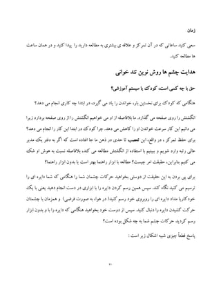 70
‫زمان‬
‫مطا‬ ‫به‬ ‫بیشتری‬ ‫ی‬ ‫عالقه‬ ‫و‬ ‫تمرکز‬ ‫آن‬ ‫در‬ ‫که‬ ‫ساعاتی‬ ‫کنید‬ ‫سعی‬‫س‬ ‫همان‬ ‫در‬ ‫و‬ ‫کنید‬ ‫پیدا‬ ‫را‬ ‫دارید‬ ‫لعه‬‫اعت‬
.‫کنید‬ ‫مطالعه‬ ‫ها‬
‫خوانی‬ ‫تند‬ ‫نوین‬ ‫روش‬ ‫ها‬ ‫چشم‬ ‫هدایت‬
‫آموزشی؟‬ ‫سیستم‬ ‫یا‬ ‫کودک‬ ،‫است‬ ‫کسی‬ ‫چه‬ ‫با‬ ‫حق‬
‫دهد؟‬ ‫می‬ ‫انجام‬ ‫کاری‬ ‫چه‬ ‫ابتدا‬ ‫در‬ ،‫گیرد‬ ‫می‬ ‫یاد‬ ‫را‬ ‫خواندن‬ ،‫بار‬ ‫نخستین‬ ‫برای‬ ‫کودک‬ ‫که‬ ‫هنگامی‬
‫ا‬ ‫بالفاصله‬ ‫ما‬ .‫گذارد‬ ‫می‬ ‫صفحه‬ ‫روی‬ ‫را‬ ‫انگشتش‬‫زیرا‬ ‫بردارد‬ ‫صفحه‬ ‫روی‬ ‫از‬ ‫را‬ ‫انگشتش‬ ‫خواهیم‬ ‫می‬ ‫او‬ ‫ز‬
‫دهد؟‬ ‫می‬ ‫انجام‬ ‫را‬ ‫کار‬ ‫این‬ ‫ابتدا‬ ‫در‬ ‫کودک‬ ‫چرا‬ .‫دهد‬ ‫می‬ ‫کاهش‬ ‫را‬ ‫او‬ ‫خواندن‬ ‫سرعت‬ ‫کار‬ ‫این‬ ‫دانیم‬ ‫می‬
‫تمرکز‬ ‫حفظ‬ ‫برای‬،‫این‬ ،‫واقع‬ ‫در‬‫تعصب‬‫مدیر‬ ‫یک‬ ‫دفتر‬ ‫به‬ ‫اگر‬ ‫که‬ ‫است‬ ‫افتاده‬ ‫جا‬ ‫ما‬ ‫ذهن‬ ‫در‬ ‫حدی‬ ‫تا‬
‫و‬ ‫شویم‬ ‫وارد‬ ‫رتبه‬ ‫عالی‬‫شک‬ ‫او‬ ‫هوش‬ ‫به‬ ‫نسبت‬ ‫بالفاصله‬ ،‫کند‬ ‫می‬ ‫مطالعه‬ ‫انگشتش‬ ‫از‬ ‫استفاده‬ ‫با‬ ‫ببینیم‬
‫راهنما؟‬ ‫ابزار‬ ‫بدون‬ ‫یا‬ ‫است‬ ‫بهتر‬ ‫راهنما‬ ‫ابزار‬ ‫با‬ ‫مطالعه‬ ‫چیست؟‬ ‫امر‬ ‫حقیقت‬ ،‫بنابراین‬ ‫کنیم‬ ‫می‬
‫را‬ ‫ای‬ ‫دایره‬ ‫شما‬ ‫که‬ ‫هنگامی‬ ‫را‬ ‫شما‬ ‫چشمان‬ ‫حرکات‬ ‫بخواهید‬ ‫دوستی‬ ‫از‬ ‫حقیقت‬ ‫این‬ ‫به‬ ‫بردن‬ ‫پی‬ ‫برای‬
‫می‬ ‫ترسیم‬‫یک‬ ‫با‬ ‫یعنی‬ ‫دهید‬ ‫انجام‬ ‫دست‬ ‫در‬ ‫ابزاری‬ ‫با‬ ‫را‬ ‫دایره‬ ‫کردن‬ ‫رسم‬ ‫همین‬ ‫سپس‬ .‫کند‬ ‫نگاه‬ ‫کنید‬
‫چشمتان‬ ‫با‬ ‫همزمان‬ ‫و‬ )‫فرضی‬ ‫صورت‬ ‫به‬ ،‫هوا‬ ‫در‬ (‫کنید‬ ‫رسم‬ ‫خود‬ ‫روبروی‬ ‫را‬ ‫ای‬ ‫دایره‬ ‫مداد‬ ‫خودکاریا‬
‫ا‬ ‫بدون‬ ‫و‬ ‫با‬ ‫را‬ ‫دایره‬ ‫که‬ ‫هنگامی‬ ‫بخواهید‬ ‫خود‬ ‫دوست‬ ‫از‬ ‫سپس‬ .‫کنید‬ ‫دنبال‬ ‫را‬ ‫دایره‬ ‫کشیدن‬ ‫حرکت‬‫ب‬‫زار‬
‫است؟‬ ‫بوده‬ ‫شکل‬ ‫چه‬ ‫به‬ ‫شما‬ ‫چشم‬ ‫حرکات‬ ‫کردید‬ ‫رسم‬
: ‫است‬ ‫زیر‬ ‫اشکال‬ ‫شبیه‬ ‫چیزی‬ ً‫ا‬‫قطع‬ ‫پاسخ‬
 