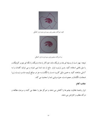 71
‫کمکی‬ ‫ابزار‬ ‫بدون‬ ‫دایره‬ ‫رسم‬ ‫برای‬ ‫چشم‬ ‫حرکات‬ )‫الف‬
‫کمکی‬ ‫ابزار‬ ‫با‬ ‫دایره‬ ‫رسم‬ ‫برای‬ ‫چشم‬ ‫حرکات‬ )‫ب‬
: ‫نتیجه‬‫تکه‬ ‫یا‬ ،‫باریک‬ ‫مداد‬ ‫یا‬ ‫خودکار‬ ‫مانند‬ ‫باریک‬ ‫و‬ ‫بلند‬ ‫ای‬ ‫وسیله‬ ‫از‬ ‫است‬ ‫بهتر‬‫چوب‬ ‫ای‬‫و‬ ‫کوچک‬
‫به‬ ‫را‬ ‫کلمات‬ ‫توانید‬ ‫می‬ ‫و‬ ‫شوند‬ ‫نمی‬ ‫شما‬ ‫دید‬ ‫از‬ ‫مانع‬ ‫ابزار‬ ،‫ترتیب‬ ‫بدین‬ .‫کنید‬ ‫استفاده‬ ‫بافتنی‬ ‫میل‬ ‫یا‬
‫زیرا‬ ،‫نیست‬ ‫مناسب‬ ،‫لزوم‬ ‫مواقع‬ ‫در‬ ‫جز‬ ‫به‬ ‫انگشت‬ ‫یا‬ ‫دست‬ ‫کاربرد‬ ‫دلیل‬ ‫همین‬ ‫به‬ .‫کنید‬ ‫مشاهده‬ ‫آسانی‬
‫کن‬ ‫می‬ ‫محدود‬ ‫را‬ ‫شما‬ ‫بینایی‬ ‫حوزه‬ ،‫دست‬ ‫حجم‬ ‫و‬ ‫انگشتان‬ ‫ضخامت‬.‫د‬
‫کالم‬ ‫خالصه‬
‫و‬ ‫مطالعه‬ ‫سرعت‬ ‫و‬ ‫کنند‬ ‫می‬ ‫حفظ‬ ‫را‬ ‫مغز‬ ‫تمرکز‬ ‫و‬ ‫دهند‬ ‫می‬ ‫کاهش‬ ‫را‬ ‫ها‬ ‫چشم‬ ‫فعالیت‬ ،‫راهنما‬ ‫ابزار‬
.‫دهند‬ ‫می‬ ‫افزایش‬ ‫را‬ ‫مطلب‬ ‫درک‬
 