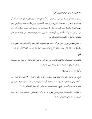 72
‫کنید‬ ‫ارزیابی‬ ‫را‬ ‫خود‬ ‫عمودی‬ ‫و‬ ‫افقی‬ ‫دید‬
‫یکدی‬ ‫به‬ ‫افقی‬ ‫راستای‬ ‫در‬ ‫را‬ ‫خود‬ ‫اشاره‬ ِ‫ن‬‫انگشتانتا‬ ‫سر‬ ‫دو‬ ،‫شوید‬ ‫خیره‬ ‫دست‬ ‫دور‬ ‫ای‬ ‫نقطه‬ ‫به‬ ‫نخست‬‫گ‬‫ر‬
‫فاصله‬ ‫در‬ ‫را‬ ‫ها‬ ‫آن‬ ‫و‬ ‫بچسبانید‬75‫در‬ ‫و‬ ‫آرامی‬ ‫به‬ ‫را‬ ‫خود‬ ‫انگشتان‬ ‫سپس‬ .‫دارید‬ ‫نگاه‬ ‫خود‬ ‫از‬ ‫متری‬ ‫سانتی‬
‫دیگر‬ ‫که‬ ‫هنگامی‬ .‫هستید‬ ‫خیره‬ ‫دست‬ ‫دور‬ ‫به‬ ‫همچنان‬ ‫که‬ ‫حالی‬ ‫در‬ ،‫کنید‬ ‫دور‬ ‫یکدیگر‬ ‫از‬ ‫افقی‬ ‫جهت‬
‫ک‬ ‫متوقف‬ ‫را‬ ‫خود‬ ‫کار‬ ،‫ببینید‬ ‫چشمانتان‬ ‫گوشه‬ ‫با‬ ‫را‬ ‫انگشتان‬ ‫نوک‬ ‫حرکت‬ ‫نتوانستید‬‫ن‬‫افقی‬ ‫دید‬ ‫فاصله‬ ‫و‬ ‫ید‬
‫چشمانتان‬«‫انگشت‬ ‫دو‬ ‫فاصله‬».‫بگیرید‬ ‫اندازه‬ ‫را‬
‫از‬ ‫عمودی‬ ‫جهت‬ ‫در‬ ‫را‬ ‫آنها‬ ‫و‬ ‫دهید‬ ‫انجام‬ ‫عمودی‬ ‫جهت‬ ‫در‬ ‫را‬ ‫حرکت‬ ‫همین‬ ،‫تمرین‬ ‫این‬ ‫دوم‬ ‫بخش‬ ‫در‬
.‫بگیرید‬ ‫اندازه‬ ‫را‬ ‫تان‬ ‫عمودی‬ ‫دید‬ ‫فاصله‬ ‫سپس‬ ،‫شوند‬ ‫خارج‬ ‫دیدتان‬ ‫حوزه‬ ‫از‬ ‫تا‬ ‫کنید‬ ‫دور‬ ‫یکدیگر‬
‫نتایج‬
‫اس‬ ‫آور‬ ‫شگفت‬‫باز‬ ‫دست‬ ‫دو‬ ‫پهنای‬ ‫ی‬ ‫اندازه‬ ‫به‬ ‫آنها‬ ‫افقی‬ ‫دید‬ ‫که‬ ‫یابند‬ ‫می‬ ‫در‬ ‫افراد‬ ‫اغلب‬ ‫نه؟‬ ‫مگر‬ ،‫ت‬
.‫است‬ ‫کمتر‬ ‫کمی‬ ‫ابروها‬ ‫استخوان‬ ‫دلیل‬ ‫به‬ ‫عمودی‬ ‫دید‬ .‫است‬
‫است؟‬ ‫ممکن‬ ‫امر‬ ‫این‬ ‫چگونه‬
‫دارای‬ ‫ها‬ ‫چشم‬ ‫از‬ ‫یک‬ ‫هر‬ .‫است‬ ‫نهفته‬ ‫انسان‬ ‫های‬ ‫چشم‬ ‫ساختار‬ ‫در‬ ،‫پاسخ‬130‫در‬ ‫نور‬ ‫گیرنده‬ ‫میلیون‬
‫می‬ ‫اش‬ ‫شبکیه‬‫شما‬ ‫مجموع‬ ‫در‬ ،‫باشد‬260‫بینایی‬ ‫از‬ ‫درصد‬ ‫چند‬ ‫شما‬ ‫نظر‬ ‫به‬ .‫دارید‬ ‫نوری‬ ‫گیرنده‬ ‫میلیون‬
‫دارد؟‬ ‫اختصاص‬ ‫پیرامونی‬ ‫یا‬ ‫جانبی‬ ‫دید‬ ‫به‬ ‫درصد‬ ‫چند‬ ‫و‬ ‫واضح‬ ‫یا‬ ‫مرکزی‬ ‫دید‬ ‫به‬ ‫ها‬ ‫چشم‬
، ‫حقیقت‬ ‫در‬20‫بینایی‬ ‫سیستم‬ ‫از‬ ‫درصد‬_‫مغزی‬‫و‬ ‫است‬ ‫شده‬ ‫داده‬ ‫اختصاص‬ ‫مرکزی‬ ‫دید‬ ‫به‬80‫درصد‬
‫دید‬ ‫به‬ ‫باقیمانده‬!‫دارد‬ ‫اختصاص‬ ‫جانبی‬
 