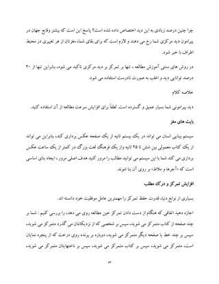73
‫در‬ ‫جهان‬ ‫وقایع‬ ‫بیشتر‬ ‫که‬ ‫است‬ ‫این‬ ‫پاسخ‬ ‫است؟‬ ‫شده‬ ‫داده‬ ‫اختصاص‬ ‫دید‬ ‫این‬ ‫به‬ ‫زیادی‬ ‫درصد‬ ‫چنین‬ ‫چرا‬
‫محیط‬ ‫در‬ ‫تغییری‬ ‫هر‬ ‫از‬ ‫مغزتان‬ ،‫شما‬ ‫بقای‬ ‫برای‬ ‫که‬ ‫است‬ ‫الزم‬ ‫و‬ ‫دهند‬ ‫می‬ ‫رخ‬ ‫شما‬ ‫مرکزی‬ ‫دید‬ ‫پیرامون‬
.‫شود‬ ‫خبر‬ ‫با‬ ‫اطراف‬
‫بر‬ ‫تنها‬ ، ‫مطالعه‬ ‫آموزش‬ ‫سنتی‬ ‫های‬ ‫روش‬ ‫در‬‫از‬ ‫تنها‬ ‫بنابراین‬ ،‫شود‬ ‫می‬ ‫تاکید‬ ‫مرکزی‬ ‫دید‬ ‫بر‬ ‫تمرکز‬20
.‫شود‬ ‫می‬ ‫استفاده‬ ‫نادرست‬ ‫صورت‬ ‫به‬ ‫اغلب‬ ‫و‬ ‫دید‬ ‫توانایی‬ ‫درصد‬
‫کالم‬ ‫خالصه‬
.‫کنید‬ ‫استفاده‬ ‫آن‬ ‫از‬ ‫مطالعه‬ ‫سرعت‬ ‫افزایش‬ ‫برای‬ ً‫ا‬‫لطف‬ .‫است‬ ‫گسترده‬ ‫و‬ ‫عمیق‬ ‫بسیار‬ ‫شما‬ ‫پیرامونی‬ ‫دید‬
‫مغز‬ ‫های‬ ‫بایت‬
‫در‬ ‫تواند‬ ‫می‬ ‫انسان‬ ‫بینایی‬ ‫سیستم‬‫ت‬ ‫می‬ ‫بنابراین‬ ،‫کند‬ ‫برداری‬ ‫عکس‬ ‫صفحه‬ ‫یک‬ ‫از‬ ‫ثانیه‬ ‫بیستم‬ ‫یک‬‫واند‬
‫تا‬ ‫شش‬ ‫بین‬ ‫معمولی‬ ‫کتاب‬ ‫یک‬ ‫از‬25‫عکس‬ ‫ساعت‬ ‫یک‬ ‫از‬ ‫کمتر‬ ‫در‬ ‫بزرگ‬ ‫لغت‬ ‫فرهنگ‬ ‫یک‬ ‫واز‬ ‫ثانیه‬
‫اساسی‬ ‫بنای‬ ‫ایجاد‬ ، ‫مرور‬ ‫اصلی‬ ‫هدف‬ ‫کنید‬ ‫مرور‬ ‫را‬ ‫مطالب‬ ‫توانید‬ ‫می‬ ‫سیستم‬ ‫این‬ ‫با‬ ‫شما‬ ‫کند‬ ‫می‬ ‫برداری‬
‫که‬ ‫است‬«‫مالط‬ ‫و‬ ‫آجرها‬».‫شوند‬ ‫بنا‬ ‫آن‬ ‫روی‬ ‫بر‬
‫مطلب‬ ‫درک‬ ‫و‬ ‫تمرکز‬ ‫افزایش‬
.‫اند‬ ‫دانسته‬ ‫خود‬ ‫موفقیت‬ ‫عامل‬ ‫مهمترین‬ ‫را‬ ‫تمرکز‬ ‫حفظ‬ ‫قدرت‬ ،‫دنیا‬ ‫نوابغ‬ ‫از‬ ‫بسیاری‬
‫بر‬ ‫شما‬ : ‫کنیم‬ ‫بررسی‬ ‫را‬ ،‫دهد‬ ‫می‬ ‫روی‬ ‫مطالعه‬ ‫حین‬ ‫تمرکز‬ ‫دادن‬ ‫دست‬ ‫از‬ ‫هنگام‬ ‫که‬ ‫اتفاقی‬ ‫دهید‬ ‫اجازه‬
‫شخص‬ ‫بر‬ ‫سپس‬ ،‫شوید‬ ‫می‬ ‫متمرکز‬ ‫کتاب‬ ‫از‬ ‫صفحه‬ ‫چند‬‫ش‬ ‫می‬ ‫متمرکز‬ ‫گذرد‬ ‫می‬ ‫نزدیکانتان‬ ‫از‬ ‫که‬ ‫ی‬،‫وید‬
‫نمایان‬ ‫پنجره‬ ‫از‬ ‫که‬ ‫درخت‬ ‫روی‬ ‫پرنده‬ ‫بر‬ ‫دوباره‬ ،‫شوید‬ ‫می‬ ‫متمرکز‬ ‫دیگر‬ ‫صفحه‬ ‫یا‬ ‫خط‬ ‫چند‬ ‫بر‬ ‫سپس‬
،‫شوید‬ ‫می‬ ‫متمرکز‬ ‫ناخنهایتان‬ ‫بر‬ ‫سپس‬ ،‫شوید‬ ‫می‬ ‫متمرکز‬ ‫کتاب‬ ‫بر‬ ‫سپس‬ ،‫شوید‬ ‫می‬ ‫متمرکز‬ ،‫است‬
 