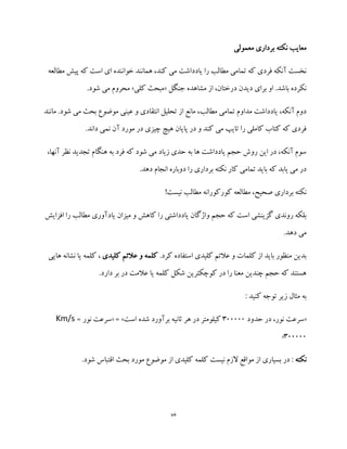76
‫معمولی‬ ‫برداری‬ ‫نکته‬ ‫معایب‬
‫ا‬ ‫ای‬ ‫خواننده‬ ‫همانند‬ ،‫کند‬ ‫می‬ ‫یادداشت‬ ‫را‬ ‫مطالب‬ ‫تمامی‬ ‫که‬ ‫فردی‬ ‫آنکه‬ ‫نخست‬‫مطالعه‬ ‫پیش‬ ‫که‬ ‫ست‬
‫جنگل‬ ‫مشاهده‬ ‫از‬ ،‫درختان‬ ‫دیدن‬ ‫برای‬ ‫او‬ .‫باشد‬ ‫نکرده‬«‫کلی‬ ‫مبحث‬».‫شود‬ ‫می‬ ‫محروم‬
‫مانند‬ .‫شود‬ ‫می‬ ‫بحث‬ ‫موضوع‬ ‫عینی‬ ‫و‬ ‫انتقادی‬ ‫تحلیل‬ ‫از‬ ‫مانع‬ ،‫مطالب‬ ‫تمامی‬ ‫مداوم‬ ‫یادداشت‬ ،‫آنکه‬ ‫دوم‬
.‫داند‬ ‫نمی‬ ‫آن‬ ‫مورد‬ ‫در‬ ‫چیزی‬ ‫هیچ‬ ‫پایان‬ ‫در‬ ‫و‬ ‫کند‬ ‫می‬ ‫تایپ‬ ‫را‬ ‫کاملی‬ ‫کتاب‬ ‫که‬ ‫فردی‬
،‫آنها‬ ‫نظر‬ ‫تجدید‬ ‫هنگام‬ ‫به‬ ‫فرد‬ ‫که‬ ‫شود‬ ‫می‬ ‫زیاد‬ ‫حدی‬ ‫به‬ ‫ها‬ ‫یادداشت‬ ‫حجم‬ ‫روش‬ ‫این‬ ‫در‬ ،‫آنکه‬ ‫سوم‬
.‫دهد‬ ‫انجام‬ ‫دوباره‬ ‫را‬ ‫برداری‬ ‫نکته‬ ‫کار‬ ‫تمامی‬ ‫باید‬ ‫که‬ ‫یابد‬ ‫می‬ ‫در‬
!‫نیست‬ ‫مطالب‬ ‫کورکورانه‬ ‫مطالعه‬ ،‫صحیح‬ ‫برداری‬ ‫نکته‬
‫میزان‬ ‫و‬ ‫کاهش‬ ‫را‬ ‫یادداشتی‬ ‫واژگان‬ ‫حجم‬ ‫که‬ ‫است‬ ‫گزینشی‬ ‫روندی‬ ‫بلکه‬‫افزایش‬ ‫را‬ ‫مطالب‬ ‫یادآوری‬
.‫دهد‬ ‫می‬
.‫کرد‬ ‫استفاده‬ ‫کلیدی‬ ‫عالئم‬ ‫و‬ ‫کلمات‬ ‫از‬ ‫باید‬ ‫منظور‬ ‫بدین‬‫کلمه‬‫عالئم‬ ‫و‬‫کلیدی‬‫ن‬ ‫یا‬ ‫کلمه‬ ،‫هایی‬ ‫شانه‬
.‫دارد‬ ‫بر‬ ‫در‬ ‫عالمت‬ ‫یا‬ ‫کلمه‬ ‫شکل‬ ‫کوچکترین‬ ‫در‬ ‫را‬ ‫معنا‬ ‫چندین‬ ‫حجم‬ ‫که‬ ‫هستند‬
: ‫کنید‬ ‫توجه‬ ‫زیر‬ ‫مثال‬ ‫به‬
«‫حدود‬ ‫در‬ ،‫نور‬ ‫سرعت‬300000‫ه‬ ‫در‬ ‫کیلومتر‬‫است‬ ‫شده‬ ‫برآورد‬ ‫ثانیه‬ ‫ر‬« = »= ‫نور‬ ‫سرعت‬Km/s
300000»
‫نکته‬‫م‬ ‫از‬ ‫کلیدی‬ ‫کلمه‬ ‫نیست‬ ‫الزم‬ ‫مواقع‬ ‫از‬ ‫بسیاری‬ ‫در‬ :‫و‬.‫شود‬ ‫اقتباس‬ ‫بحث‬ ‫مورد‬ ‫ضوع‬
 