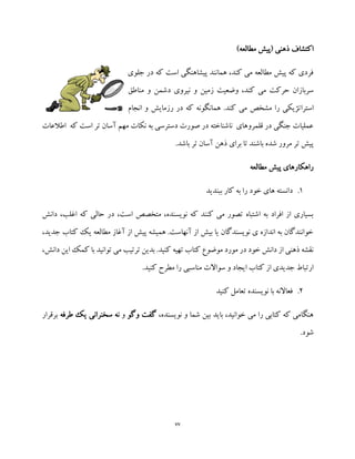 77
‫ذهنی‬ ‫اکتشاف‬)‫مطالعه‬ ‫(پیش‬
‫جلوی‬ ‫در‬ ‫که‬ ‫است‬ ‫پیشاهنگی‬ ‫همانند‬ ،‫کند‬ ‫می‬ ‫مطالعه‬ ‫پیش‬ ‫که‬ ‫فردی‬
‫ز‬ ‫وضعیت‬ ،‫کند‬ ‫می‬ ‫حرکت‬ ‫سربازان‬‫دشمن‬ ‫نیروی‬ ‫و‬ ‫مین‬‫مناطق‬ ‫و‬
‫استرات‬‫انجام‬ ‫و‬ ‫رزمایش‬ ‫در‬ ‫که‬ ‫همانگونه‬ .‫کند‬ ‫می‬ ‫مشخص‬ ‫را‬ ‫ژیکی‬
‫اطالعات‬ ‫که‬ ‫است‬ ‫تر‬ ‫آسان‬ ‫مهم‬ ‫نکات‬ ‫به‬ ‫دسترسی‬ ‫صورت‬ ‫در‬ ‫ناشناخته‬ ‫قلمروهای‬ ‫در‬ ‫جنگی‬ ‫عملیات‬
.‫باشد‬ ‫تر‬ ‫آسان‬ ‫ذهن‬ ‫برای‬ ‫تا‬ ‫باشند‬ ‫شده‬ ‫مرور‬ ‫تر‬ ‫پیش‬
‫مطالعه‬ ‫پیش‬ ‫راهکارهای‬
1.‫ب‬ ‫را‬ ‫خود‬ ‫های‬ ‫دانسته‬‫ه‬‫ببندید‬ ‫کار‬
‫دانش‬ ،‫اغلب‬ ‫که‬ ‫حالی‬ ‫در‬ ،‫است‬ ‫متخصص‬ ،‫نویسنده‬ ‫که‬ ‫کنند‬ ‫می‬ ‫تصور‬ ‫اشتباه‬ ‫به‬ ‫افراد‬ ‫از‬ ‫بسیاری‬
،‫جدید‬ ‫کتاب‬ ‫یک‬ ‫مطالعه‬ ‫آغاز‬ ‫از‬ ‫پیش‬ ‫همیشه‬ .‫آنهاست‬ ‫از‬ ‫بیش‬ ‫یا‬ ‫نویسندگان‬ ‫ی‬ ‫اندازه‬ ‫به‬ ‫خوانندگان‬
‫این‬ ‫کمک‬ ‫با‬ ‫توانید‬ ‫می‬ ‫ترتیب‬ ‫بدین‬ .‫کنید‬ ‫تهیه‬ ‫کتاب‬ ‫موضوع‬ ‫مورد‬ ‫در‬ ‫خود‬ ‫دانش‬ ‫از‬ ‫ذهنی‬ ‫نقشه‬‫د‬،‫انش‬
.‫کنید‬ ‫مطرح‬ ‫را‬ ‫مناسبی‬ ‫سواالت‬ ‫و‬ ‫ایجاد‬ ‫کتاب‬ ‫از‬ ‫جدیدی‬ ‫ارتباط‬
2.‫کنید‬ ‫تعامل‬ ‫نویسنده‬ ‫با‬ ‫فعاالنه‬
،‫نویسنده‬ ‫و‬ ‫شما‬ ‫بین‬ ‫باید‬ ،‫خوانید‬ ‫می‬ ‫را‬ ‫کتابی‬ ‫که‬ ‫هنگامی‬‫وگو‬ ‫گفت‬‫و‬‫نه‬‫طر‬ ‫یک‬ ‫سخنرانی‬‫فه‬‫برقرار‬
.‫شود‬
 