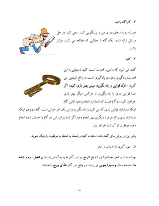 78
3.‫باشید‬ ‫کاراگاه‬
‫کنید‬ ‫سعی‬ .‫کنید‬ ‫پیشگویی‬ ‫را‬ ‫متن‬ ‫بعدی‬ ‫های‬ ‫رویداد‬ ‫همیشه‬‫د‬‫حل‬ ‫ر‬
‫فراتر‬ ،‫کنید‬ ‫می‬ ‫مطالعه‬ ‫که‬ ‫مطالبی‬ ‫از‬ ‫گام‬ ‫یک‬ ،‫شده‬ ‫ارائه‬ ‫مسائل‬
.‫باشید‬
4.‫کلید‬
‫این‬ ‫به‬ ‫دستیابی‬ ‫کلید‬ .‫است‬ ‫قدرت‬ ،‫دانش‬ ‫که‬ ‫شود‬ ‫می‬ ‫گفته‬
‫می‬ ‫انیشتین‬ ‫واقع‬ ‫در‬ .‫است‬ ‫یادگیری‬ ‫ی‬ ‫نحوه‬ ِ‫ی‬‫یادگیر‬ ،‫قدرت‬
: ‫گوید‬«ّ‫و‬‫ا‬‫کنید‬ ‫بازی‬ ‫بهتر‬ ‫سپس‬ ‫بگیرید‬ ‫یاد‬ ‫را‬ ‫قوانین‬ ‫ل‬»‫اگر‬
‫قوا‬ ‫شما‬‫بازی‬ ‫بهتر‬ ‫دیگر‬ ‫هرکس‬ ‫از‬ ‫بگیرید‬ ‫یاد‬ ‫را‬ ‫بازی‬ ‫نین‬
‫گام‬ ‫اولین‬‫بدهید‬ ‫انجام‬ ‫باید‬‫شما‬ ‫که‬ ‫هست‬ ‫دوگام‬ .‫کرد‬ ‫خواهید‬
‫اینکه‬ ‫هم‬ ‫دوم‬ ‫گام‬ .‫است‬ ‫حیاتی‬ ‫امر‬ ‫یک‬ ‫این‬ ‫و‬ ‫بگیرید‬ ‫یاد‬ ‫را‬ ‫کنید‬ ‫می‬ ‫که‬ ‫بازی‬ ‫قوانین‬ ‫باید‬ ‫شما‬ ‫اینکه‬
‫بتوا‬ ‫شما‬ ‫اگر‬ ‫دهید‬ ‫انجام‬ ‫بهتر‬ ‫دیگری‬ ‫فرد‬ ‫هر‬ ‫از‬ ‫را‬ ‫بازی‬ ‫باید‬ ‫شما‬‫ان‬ ‫شده‬ ‫حساب‬ ‫را‬ ‫گام‬ ‫دو‬ ‫این‬ ‫نید‬‫جام‬
.‫بود‬ ‫خواهد‬ ‫شما‬ ‫آن‬ ‫از‬ ‫موفقیت‬ ‫دهید‬
.‫شوید‬ ‫نزدیک‬ ‫موفقیت‬ ‫به‬ ‫لحظه‬ ‫به‬ ‫لحظه‬ ‫و‬ ‫کنید‬ ‫استفاده‬ ‫شده‬ ‫گفته‬ ‫های‬ ‫روش‬ ‫از‬ ‫این‬ ‫بنابر‬
5.‫شعر‬ ‫و‬ ‫ادبیات‬ ‫از‬ ‫گیری‬ ‫بهره‬
‫دنیای‬ ‫به‬ ‫آسانی‬ ‫به‬ ‫را‬ ‫ما‬ ‫آثار‬ ‫این‬ ‫در‬ ‫تاریخ‬ ‫نوابغ‬ ‫زیرا‬ ‫بخوانیم؟‬ ‫شعر‬ ‫و‬ ‫ادبیات‬ ‫چرا‬‫تخ‬‫یل‬،‫وهم‬ ،‫ایده‬
‫ها‬‫طنز‬ ، ‫فلسفه‬ ،‫جویی‬ ‫ماجرا‬ ‫و‬‫آثار‬ ‫این‬ ‫واقع‬ ‫در‬ .‫برند‬ ‫می‬‫روح‬ ‫غذای‬.‫هستند‬ ‫ما‬
 