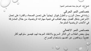 ‫أهمها‬ ‫خصائص‬ ‫بعدة‬ ‫المرحل‬ ‫هذه‬ ‫تتميز‬:
‫الحركي‬ ‫النمو‬ ‫خصائص‬
‫ع‬ ‫والقدرة‬ ،‫الصحة‬ ‫تحسن‬ ‫على‬ ً‫ا‬‫إيجابي‬ ‫فيؤثر‬ ‫والطول‬ ،‫الوزن‬ ‫معدل‬ ‫في‬ ‫زيادة‬‫تحمل‬ ‫لى‬
‫أفضل‬ ‫بشكل‬ ‫األمراض‬.‫الم‬ ‫خلل‬ ‫من‬ ،‫الرياضية‬ ‫مهاراته‬ ‫تنمية‬ ‫في‬ ‫الطالب‬ ‫يهتم‬‫شاركة‬
‫المتنوعة‬ ‫الرياضية‬ ‫األلعاب‬ ‫في‬.
‫االنفعالي‬ ‫النمو‬ ‫خصائص‬
‫سلو‬ ‫فيصير‬ ،‫لهم‬ ‫الموجه‬ ‫باالنتقاد‬ ‫السريع‬ ‫التأثر‬ ‫إلى‬ ‫الطلب‬ ‫بعض‬ ‫يميل‬‫أكثر‬ ‫كهم‬
‫الصراخ‬ ‫باستخدام‬ ‫أنفسهم‬ ‫عن‬ ‫ويدافعون‬ ،ً‫ا‬‫غضب‬.
 