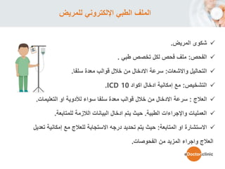‫للمريض‬ ‫اإللكتروني‬ ‫الطبي‬ ‫الملف‬
‫شكو‬‫ى‬‫المريض‬.
‫الفحص‬:‫ملف‬‫طبي‬ ‫تخصص‬ ‫لكل‬ ‫فحص‬.
‫التحاليل‬‫واالشعات‬:‫معدة‬ ‫قوالب‬ ‫خالل‬ ‫من‬ ‫االدخال‬ ‫سرعة‬‫سلفا‬.
‫التشخيص‬:‫اكواد‬ ‫ادخال‬ ‫إمكانية‬ ‫مع‬ICD 10.
‫العالج‬:‫سرعة‬‫او‬ ‫لألدوية‬ ‫سواء‬ ‫سلفا‬ ‫معدة‬ ‫قوالب‬ ‫خالل‬ ‫من‬ ‫االدخال‬‫التعليمات‬.
‫الطبية‬ ‫واإلجراءات‬ ‫العمليات‬.‫الالزمة‬ ‫البيانات‬ ‫ادخال‬ ‫يتم‬ ‫حيث‬‫للمتابعة‬.
‫او‬ ‫االستشارة‬‫المتابعة‬:‫حيث‬‫إمكانية‬ ‫مع‬ ‫للعالج‬ ‫االستجابة‬ ‫درجه‬ ‫تحديد‬ ‫يتم‬‫ت‬‫عديل‬
‫من‬ ‫المزيد‬ ‫واجراء‬ ‫العالج‬‫الفحوصات‬.
eDoctor.clinic
 