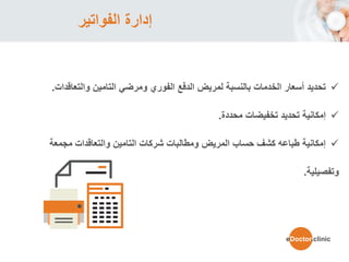 ‫الفواتير‬ ‫إدارة‬
‫التامين‬ ‫ومرضي‬ ‫الفوري‬ ‫الدفع‬ ‫لمريض‬ ‫بالنسبة‬ ‫الخدمات‬ ‫أسعار‬ ‫تحديد‬‫والتعاقدات‬.
‫تخفيضات‬ ‫تحديد‬ ‫إمكانية‬‫محددة‬.
‫والتعاقدات‬ ‫التامين‬ ‫شركات‬ ‫ومطالبات‬ ‫المريض‬ ‫حساب‬ ‫كشف‬ ‫طباعه‬ ‫إمكانية‬‫مجمع‬‫ة‬
‫وتفصيلية‬.
eDoctor.clinic
 