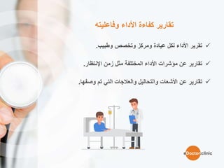 ‫وفاعليته‬ ‫األداء‬ ‫كفاءة‬ ‫تقارير‬
‫وتخصص‬ ‫ومركز‬ ‫عيادة‬ ‫لكل‬ ‫األداء‬ ‫تقرير‬‫وطبيب‬.
‫زمن‬ ‫مثل‬ ‫المختلفة‬ ‫األداء‬ ‫مؤشرات‬ ‫عن‬ ‫تقارير‬‫اإلنتظار‬.
‫عن‬ ‫تقارير‬‫األشعات‬‫تم‬ ‫التي‬ ‫والعالجات‬ ‫والتحاليل‬‫وصفها‬.
eDoctor.clinic
 