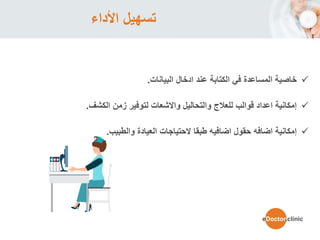 ‫األداء‬ ‫تسهيل‬
‫ادخال‬ ‫عند‬ ‫الكتابة‬ ‫في‬ ‫المساعدة‬ ‫خاصية‬‫البيانات‬.
‫زمن‬ ‫لتوفير‬ ‫واالشعات‬ ‫والتحاليل‬ ‫للعالج‬ ‫قوالب‬ ‫اعداد‬ ‫إمكانية‬‫الكشف‬.
‫العيادة‬ ‫الحتياجات‬ ‫طبقا‬ ‫اضافيه‬ ‫حقول‬ ‫اضافه‬ ‫إمكانية‬‫والطبيب‬.
eDoctor.clinic
 