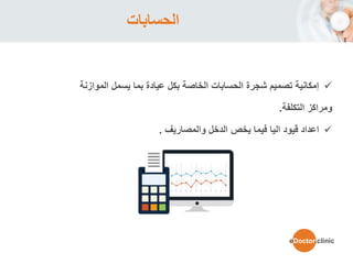 ‫الحسابات‬
‫الموازنة‬ ‫يسمل‬ ‫بما‬ ‫عيادة‬ ‫بكل‬ ‫الخاصة‬ ‫الحسابات‬ ‫شجرة‬ ‫تصميم‬ ‫إمكانية‬
‫التكلفة‬ ‫ومراكز‬.
‫والمصاريف‬ ‫الدخل‬ ‫يخص‬ ‫فيما‬ ‫اليا‬ ‫قيود‬ ‫اعداد‬.
eDoctor.clinic
 