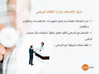 ‫المرضى‬ ‫عالقات‬ ‫وإدارة‬ ‫اإلتصاالت‬ ‫مركز‬
‫والشكا‬ ‫االستفسارات‬ ،‫الحجوزات‬ ‫يشمل‬ ‫بما‬ ‫العمالء‬ ‫اتصاالت‬ ‫إدارة‬‫وى‬
‫والطلبات‬.
‫مثل‬ ‫استبيانات‬ ‫وتنفيذ‬ ‫الحجز‬ ‫لتأكيد‬ ‫المرضي‬ ‫مع‬ ‫التواصل‬‫مس‬‫توى‬
‫الرضى‬.
‫مع‬ ‫تسويقية‬ ‫حمالت‬ ‫تنفيذ‬‫المرضى‬.
eDoctor.clinic
 