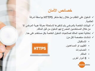 ‫األمان‬ ‫خصائص‬
‫مشفر‬ ‫رابط‬ ‫خالل‬ ‫من‬ ‫النظام‬ ‫على‬ ‫الدخول‬HTTPS‫بواسطة‬‫شركة‬
‫العالمية‬.
‫ال‬ ‫هوية‬ ‫معرفة‬ ‫الستحالة‬ ‫تشفيرها‬ ‫يتم‬ ‫بالمرضى‬ ‫الخاصة‬ ‫البيانات‬‫مرضى‬‫إ‬‫ال‬
‫قبل‬ ‫من‬ ‫الدخول‬ ‫لهم‬ ‫المصرح‬ ‫المستخدمين‬ ‫خالل‬ ‫من‬‫المالك‬.
‫على‬ ‫مستخدم‬ ‫بكل‬ ‫الخاصة‬ ‫الدخول‬ ‫لصالحيات‬ ‫المالك‬ ‫تحديد‬ ‫إمكانية‬‫ح‬‫دا‬.
‫من‬ ‫لكل‬ ‫مخصصة‬ ‫شاشات‬:
•‫اإل‬‫ستقبال‬.
•‫الطبيب‬‫او‬‫المساعدين‬.
•‫الحساب‬.‫ات‬
•‫المالك‬.
•8‫أدوار‬‫أ‬‫خر‬‫ى‬.
eDoctor.clinic
 