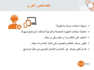 ‫أخرى‬ ‫خصائص‬
‫عربية‬ ‫استخدام‬ ‫واجهة‬‫وانجليزية‬.
‫واللوحية‬ ‫المحمولة‬ ‫األجهزة‬ ‫استخدام‬ ‫إمكانية‬‫إل‬‫ستخدام‬‫البرنامج‬‫بسهولة‬.
‫أي‬ ‫وفي‬ ‫مكان‬ ‫أي‬ ‫من‬ ‫النظام‬ ‫على‬ ‫الدخول‬‫وقت‬.
‫مجانا‬ ‫اإلصدارات‬ ‫أحدث‬ ‫علي‬ ‫والحصول‬ ‫للنظام‬ ‫مستمر‬ ‫تطوير‬.
‫التشات‬ ‫عبر‬ ‫متوافر‬ ‫الفني‬ ‫الدعم‬‫واإل‬‫تصال‬‫داخل‬ ‫من‬ ‫الصوتي‬‫البرنامج‬.
eDoctor.clinic
 