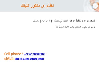 ‫كلينك‬ ‫دكتور‬ ‫إى‬ ‫نظام‬
Cell phone : +966570007989
eMail: gm@successturn.com
‫الكتروني‬ ‫عرض‬ ‫وتتنفيذ‬ ‫موعد‬ ‫لحجز‬‫مباشر‬(‫الين‬ ‫اون‬)‫راسلنا‬
‫وسوف‬‫المقترحة‬ ‫بالمواعيد‬ ‫مراسلتكم‬ ‫يتم‬
 