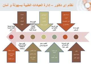 ‫الوصفة‬ ‫طباعة‬
‫وتسوية‬ ‫الطبية‬
‫الدفع‬
‫يسجل‬ ‫طبيب‬
‫والمواد‬ ‫الخدمات‬
،‫االستهالكية‬
‫واإلحاالت‬
‫يسجل‬ ‫طبيب‬
،‫الشكوى‬
‫ومالحظات‬
،‫الفحص‬
‫التشخيص‬
‫الطبية‬ ‫الوصفة‬
‫براجع‬ ‫الطبيب‬
‫المرضي‬ ‫التاريح‬
‫المريض‬ ‫قبول‬
‫إلى‬ ‫للدخول‬
‫الطبيب‬
‫الممرضة‬ ‫قبول‬
‫في‬ ‫يالمريض‬
‫عيادة‬ ‫طابور‬
‫موعد‬ ‫تعيين‬
‫المريض‬
‫مختلف‬ ‫قوالب‬‫ة‬
‫الزيارة‬ ‫جدولة‬
‫القادمة‬
‫النقدية‬ ‫إدارة‬
‫الفحص‬ ‫قوائم‬
‫العالج‬ ‫قوالب‬
‫المخ‬ ‫الحقول‬
‫صصة‬
‫قائمة‬ ‫قواعد‬
‫االنتظار‬
‫اة‬
‫الطبيب‬ ‫اختيار‬
‫خدمات‬
‫تأمين‬
‫الشبكات‬
‫اتفاقية‬
‫تاريخ‬‫طبى‬
‫الزيارة‬
‫الشكوى‬
‫معاملة‬ ‫او‬ ‫عالج‬
‫مسبق‬ ‫موعد‬
‫الزوار‬
‫الشخصي‬ ‫كبار‬‫ات‬
‫طوارئ‬ ‫حالة‬
‫هاتف‬
‫الموقع‬ ‫عيادة‬
‫إدكتور‬ ‫موقع‬
‫دكتور‬ ‫إى‬ ‫نظام‬–‫آمان‬ ‫و‬ ‫بسهولة‬ ‫الطبية‬ ‫العيادات‬ ‫إدارة‬
 