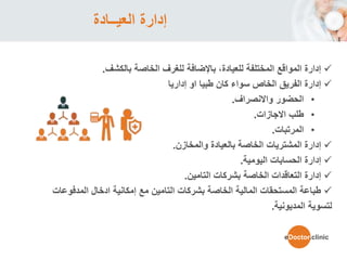 ‫العيــادة‬ ‫إدارة‬
‫بالكشف‬ ‫الخاصة‬ ‫للغرف‬ ‫باإلضافة‬ ،‫للعيادة‬ ‫المختلفة‬ ‫المواقع‬ ‫إدارة‬.
‫إداريا‬ ‫او‬ ‫طبيا‬ ‫كان‬ ‫سواء‬ ‫الخاص‬ ‫الفريق‬ ‫إدارة‬
•‫واالنصراف‬ ‫الحضور‬.
•‫االجازات‬ ‫طلب‬.
•‫المرتبات‬.
‫والمخازن‬ ‫بالعيادة‬ ‫الخاصة‬ ‫المشتريات‬ ‫إدارة‬.
‫اليومية‬ ‫الحسابات‬ ‫إدارة‬.
‫التامين‬ ‫بشركات‬ ‫الخاصة‬ ‫التعاقدات‬ ‫إدارة‬.
‫المدفوعا‬ ‫ادخال‬ ‫إمكانية‬ ‫مع‬ ‫التامين‬ ‫بشركات‬ ‫الخاصة‬ ‫المالية‬ ‫المستحقات‬ ‫طباعة‬‫ت‬
‫المديونية‬ ‫لتسوية‬.
eDoctor.clinic
 