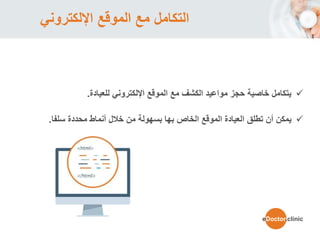 ‫اإللكتروني‬ ‫الموقع‬ ‫مع‬ ‫التكامل‬
‫اإللكتروني‬ ‫الموقع‬ ‫مع‬ ‫الكشف‬ ‫مواعيد‬ ‫حجز‬ ‫خاصية‬ ‫يتكامل‬‫للعيادة‬.
‫يمكن‬‫أ‬‫ن‬‫خالل‬ ‫من‬ ‫بسهولة‬ ‫بها‬ ‫الخاص‬ ‫الموقع‬ ‫العيادة‬ ‫تطلق‬‫أنماط‬‫محددة‬‫سلفا‬.
eDoctor.clinic
 