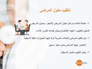 ‫المرضى‬ ‫دخول‬ ‫تنظيم‬
‫المريض‬ ‫دخول‬ ‫بمراحل‬ ‫كامله‬ ‫متابعة‬(،‫المريض‬ ‫وصول‬ ،‫الحجز‬
‫الدخول‬‫الكشف‬ ‫انتهاء‬ ،‫للطبيب‬)‫تقارير‬ ‫طباعه‬ ‫ويمكن‬‫األداء‬.
‫أل‬ ‫طبقا‬ ‫الحجوزات‬ ‫تليها‬ ‫أوال‬ ‫الحرجة‬ ‫للحاالت‬ ‫المرضي‬ ‫تنظيم‬ ‫يتم‬‫سبقية‬
‫حجز‬ ‫بدون‬ ‫المرضي‬ ‫يليها‬ ‫الحضور‬‫مسبق‬.
‫تعديل‬ ‫للطبيب‬ ‫يمكن‬‫االسبقية‬.
eDoctor.clinic
 