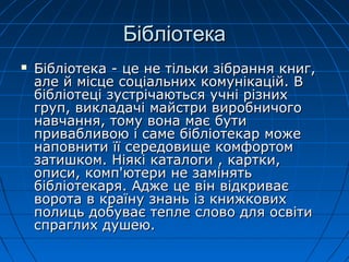 БібліотекаБібліотека
 Бібліотека - це не тільки зібрання книг,Бібліотека - це не тільки зібрання книг,
але й місце соціальних комунікацій. Вале й місце соціальних комунікацій. В
бібліотеці зустрічаються учні різнихбібліотеці зустрічаються учні різних
груп, викладачі майстри виробничогогруп, викладачі майстри виробничого
навчання, тому вона має бутинавчання, тому вона має бути
привабливою і саме бібліотекар можепривабливою і саме бібліотекар може
наповнити її середовище комфортомнаповнити її середовище комфортом
затишком. Ніякі каталоги , картки,затишком. Ніякі каталоги , картки,
описи, комп'ютери не замінятьописи, комп'ютери не замінять
бібліотекаря. Адже це він відкриваєбібліотекаря. Адже це він відкриває
ворота в країну знань із книжковихворота в країну знань із книжкових
полиць добуває тепле слово для освітиполиць добуває тепле слово для освіти
спраглих душею.спраглих душею.
 