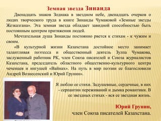 Земная звезда Зинаида
Двенадцать знаков Зодиака в звездном небе, двенадцать очерков о
людях творческого труда в книге Зинаиды Чумаковой «Земные звезды
Жезказгана». Эта земная звезда обладает завидной способностью быть
постоянным центром притяжения людей.
Мечтательная душа Зинаиды постоянно рвется к стихам - к чужим и
своим.
«В культурной жизни Казахстана достойное место занимает
талантливая поэтесса и общественный деятель Зулпа Чумакова,
заслуженный работник РК, член Союза писателей и Союза журналистов
Казахстана, председатель областного общественно-культурного центра
чеченцев и ингушей «Вайнах». На путь в мир поэзии ее благословили
Андрей Вознесенский и Юрий Грунин».
Я люблю ее стихи. Задушевные, сердечные, в них
- серпантин переживаний и дымка романтики. В
ее звездных стихах - вся ее звездная жизнь.
Юрий Грунин,
член Союза писателей Казахстана.
 