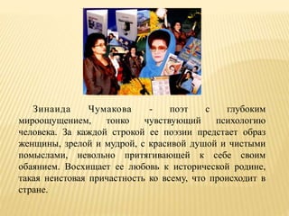 Зинаида Чумакова - поэт с глубоким
мироощущением, тонко чувствующий психологию
человека. За каждой строкой ее поэзии предстает образ
женщины, зрелой и мудрой, с красивой душой и чистыми
помыслами, невольно притягивающей к себе своим
обаянием. Восхищает ее любовь к исторической родине,
такая неистовая причастность ко всему, что происходит в
стране.
 