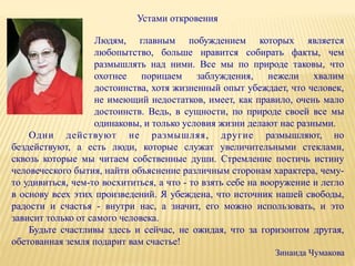 Устами откровения
Людям, главным побуждением которых является
любопытство, больше нравится собирать факты, чем
размышлять над ними. Все мы по природе таковы, что
охотнее порицаем заблуждения, нежели хвалим
достоинства, хотя жизненный опыт убеждает, что человек,
не имеющий недостатков, имеет, как правило, очень мало
достоинств. Ведь, в сущности, по природе своей все мы
одинаковы, и только условия жизни делают нас разными.
Одни действуют не размышляя, другие размышляют, но
бездействуют, а есть люди, которые служат увеличительными стеклами,
сквозь которые мы читаем собственные души. Стремление постичь истину
человеческого бытия, найти объяснение различным сторонам характера, чему-
то удивиться, чем-то восхититься, а что - то взять себе на вооружение и легло
в основу всех этих произведений. Я убеждена, что источник нашей свободы,
радости и счастья - внутри нас, а значит, его можно использовать, и это
зависит только от самого человека.
Будьте счастливы здесь и сейчас, не ожидая, что за горизонтом другая,
обетованная земля подарит вам счастье!
Зинаида Чумакова
 