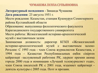 ЧУМАКОВА ЗУЛПАСУПЬЯНОВНА
Литературный псевдоним - Зинаида Чумакова
Дата рождения: 23 августа 1951 г.
Место рождения: Казахстан, станция Кушмурун Семиозерного
района Кустанайской области
Образование: выпускница филологического факультета
Карагандинского государственного университета
Место работы: Жезказганский историко-археологический
музей с выставочным залом
Занимаемая должность: директор КГКП «Жезказганский
историко-археологический музей с выставочным залом»
Регалии: С 1993 года - член Союза журналистов Казахстана, с
1994 года - Қазақстан Республикасының еңбек сіңірген
қайраткері -заслуженный работник РК, лауреат премии акима
города 2000 года в номинации «Лучший тележурналист года»,
член Союза писателей РК с 2001 года, мэдениет қайраткері -
деятель культуры с 2005 года. Поэт и прозаик.
 