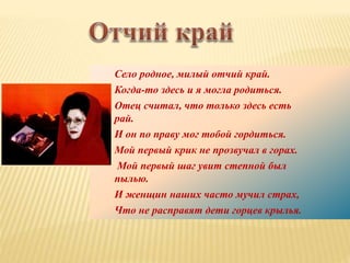 Село родное, милый отчий край.
Когда-то здесь и я могла родиться.
Отец считал, что только здесь есть
рай.
И он по праву мог тобой гордиться.
Мой первый крик не прозвучал в горах.
Мой первый шаг увит степной был
пылью.
И женщин наших часто мучил страх,
Что не расправят дети горцев крылья.
 