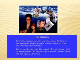 Три вершины
Есть три вершины, главные от века. Но их достичь не
каждому дано, Чтоб сохранить и званье Человека, И то,
что с ним под небом рождено.
Три точки. Три отсчета. Три мерила. Чего уж проще, чтоб
достойным быть! Но многим целой жизни не хватило, Чтоб
эти три вершины покорить.
 