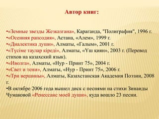 Автор книг:
•«Земные звезды Жезказгана», Караганда, "Полиграфия", 1996 г.
•«Осенняя рапсодия», Астана, «Алем», 1999 г.
•«Диалектика души», Алматы, «Галым», 2001 г.
•«Түсіме таулар кіреді», Алматы, «Үш қиян», 2003 г. (Перевод
стихов на казахский язык).
•«Иволга», Алматы, «Нур - Принт 75», 2004 г.
•«Свет и тени», Алматы, «Нур - Принт 75», 2006 г.
•«Три вершины», Алматы, Казахстанская Академия Поэзии, 2008
г.
•В октябре 2006 года вышел диск с песнями на стихи Зинаиды
Чумаковой «Ренессанс моей души», куда вошло 23 песни.
 