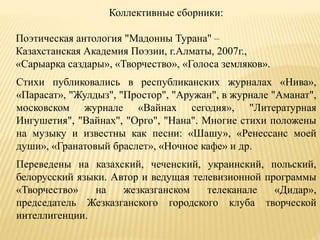 Коллективные сборники:
Поэтическая антология "Мадонны Турана" –
Казахстанская Академия Поэзии, г.Алматы, 2007г.,
«Сарыарқа саздары», «Творчество», «Голоса земляков».
Стихи публиковались в республиканских журналах «Нива»,
«Парасат», "Жулдыз", "Простор", "Аружан", в журнале "Аманат",
московском журнале «Вайнах сегодня», "Литературная
Ингушетия", "Вайнах", "Орго", "Нана". Многие стихи положены
на музыку и известны как песни: «Шашу», «Ренессанс моей
души», «Гранатовый браслет», «Ночное кафе» и др.
Переведены на казахский, чеченский, украинский, польский,
белорусский языки. Автор и ведущая телевизионной программы
«Творчество» на жезказганском телеканале «Дидар»,
председатель Жезказганского городского клуба творческой
интеллигенции.
 