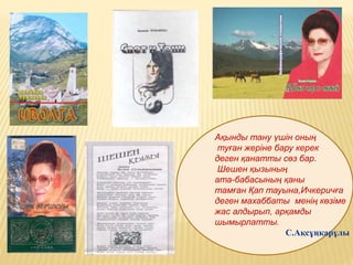 Ақынды тану үшін оның
туған жеріне бару керек
деген қанатты сөз бар.
Шешен қызының
ата-бабасының қаны
тамған Қап тауына,Ичкеричға
деген махаббаты менің көзіме
жас алдырып, арқамды
шымырлатты.
С.Ақсұңқарұлы
 