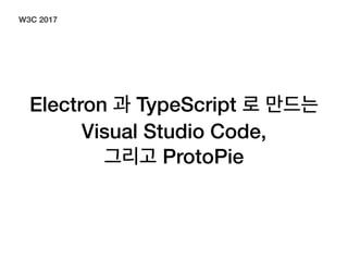 Electron 과 TypeScript 로 만드는
Visual Studio Code,
그리고 ProtoPie
W3C 2017
 