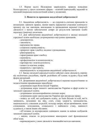 1.5. Норми цього Положення закріплюють правила поведінки
безпосередньо у трьох основних сферах – освітній (навчальній), науковій та
виховній (морально-психологічний клімат у колективі).
2. Поняття та принципи академічної доброчесності
2.1. Академічна доброчесність — це сукупність етичних принципів та
визначених законом правил, якими мають керуватися учасники освітнього
процесу під час навчання, викладання та провадження наукової (творчої)
діяльності з метою забезпечення довіри до результатів навчання та/або
наукових (творчих) досягнень.
2.2. Для забезпечення академічної доброчесності в закладі загальної
середньої освіти необхідно дотримуватися наступних принципів:
- демократизм;
- законність;
- верховенство права;
- соціальна справедливість;
- пріоритет прав і свобод людини і громадянина;
- рівноправність;
- гарантування прав і свобод;
- науковість;
- професіоналізм та компетентність;
- партнерство і взаємодопомога;
- повага та взаємна довіра;
- відкритість і прозорість;
- відповідальність за порушення академічної доброчесності.
2.3. Заклад загальної середньої освіти здійснює свою діяльність окремо
від політичних уподобань, партій, релігійних об’єднань та рухів у будь-якій
формі організації.
2.4. Дотримання академічної доброчесності науково-педагогічними та
педагогічними працівниками передбачає:
- дотримання норм Конституції України;
- дотримання норм чинного законодавства України в сфері освіти та
загальної середньої освіти;
- дотримання загальноприйнятих етичних норм;
- дотримання норм законодавства України про авторське право;
- повагу до осіб, які здобувають освіту, до їхніх батьків та осіб, які їх
замінюють, незалежно від віку, статі, стану здоров’я, громадянства,
національності, ставлення до релігії, кольору шкіри, місця проживання, мови
спілкування, походження, соціального і майнового стану, наявності
судимості, а також інших обставин;
- об’єктивно та неупереджено оцінювати знання та вміння здобувачів
загальної середньої освіти;
- якісно, вчасно та результативно виконувати свої функціональні
обов’язки;
- впроваджувати у свою діяльність інноваційні методи навчання;
 
