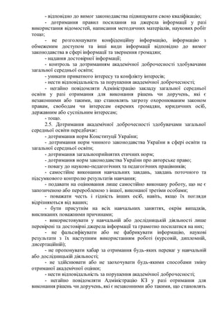- відповідно до вимог законодавства підвищувати свою кваліфікацію;
- дотримання правил посилання на джерела інформації у разі
використання відомостей, написання методичних матеріалів, наукових робіт
тощо;
- не розголошувати конфіденційну інформацію, інформацію з
обмеженим доступом та інші види інформації відповідно до вимог
законодавства в сфері інформації та звернення громадян;
- надання достовірної інформації;
- контроль за дотриманням академічної доброчесності здобувачами
загальної середньої освіти;
- уникати приватного інтересу та конфлікту інтересів;
- нести відповідальність за порушення академічної доброчесності;
- негайно повідомляти Адміністрацію закладу загальної середньої
освіти у разі отримання для виконання рішень чи доручень, які є
незаконними або такими, що становлять загрозу охоронюваним законом
правам, свободам чи інтересам окремих громадян, юридичних осіб,
державним або суспільним інтересам;
- тощо.
2.5. Дотримання академічної доброчесності здобувачами загальної
середньої освіти передбачає:
- дотримання норм Конституції України;
- дотримання норм чинного законодавства України в сфері освіти та
загальної середньої освіти;
- дотримання загальноприйнятих етичних норм;
- дотримання норм законодавства України про авторське право;
- повагу до науково-педагогічних та педагогічних працівників;
- самостійне виконання навчальних завдань, завдань поточного та
підсумкового контролю результатів навчання;
- подавати на оцінювання лише самостійно виконану роботу, що не є
запозиченою або переробленою з іншої, виконаної третіми особами;
- поважати честь і гідність інших осіб, навіть, якщо їх погляди
відрізняються від ваших;
- бути присутнім на всіх навчальних заняттях, окрім випадків,
викликаних поважними причинами;
- використовувати у навчальній або дослідницькій діяльності лише
перевірені та достовірні джерела інформації та грамотно посилатися на них;
- не фальсифікувати або не фабрикувати інформацію, наукові
результати з їх наступним використанням роботі (курсовій, дипломній,
дисертаційній);
- не пропонувати хабар за отримання будь-яких переваг у навчальній
або дослідницькій діяльності;
- не здійснювати або не заохочувати будь-якими способами зміну
отриманої академічної оцінки;
- нести відповідальність за порушення академічної доброчесності;
- негайно повідомляти Адміністрацію КЗ у разі отримання для
виконання рішень чи доручень, які є незаконними або такими, що становлять
 