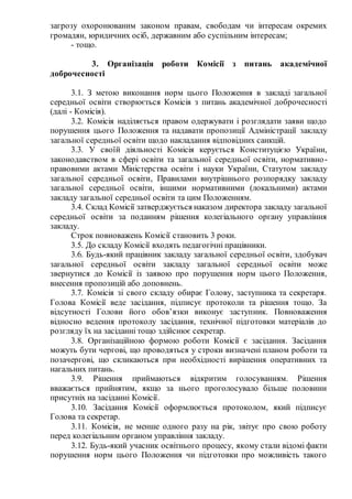 загрозу охоронюваним законом правам, свободам чи інтересам окремих
громадян, юридичних осіб, державним або суспільним інтересам;
- тощо.
3. Організація роботи Комісії з питань академічної
доброчесності
3.1. З метою виконання норм цього Положення в закладі загальної
середньої освіти створюється Комісія з питань академічної доброчесності
(далі - Комісія).
3.2. Комісія наділяється правом одержувати і розглядати заяви щодо
порушення цього Положення та надавати пропозиції Адміністрації закладу
загальної середньої освіти щодо накладання відповідних санкцій.
3.3. У своїй діяльності Комісія керується Конституцією України,
законодавством в сфері освіти та загальної середньої освіти, нормативно-
правовими актами Міністерства освіти і науки України, Статутом закладу
загальної середньої освіти, Правилами внутрішнього розпорядку закладу
загальної середньої освіти, іншими нормативними (локальними) актами
закладу загальної середньої освіти та цим Положенням.
3.4. Склад Комісії затверджується наказом директора закладу загальної
середньої освіти за поданням рішення колегіального органу управління
закладу.
Строк повноважень Комісії становить 3 роки.
3.5. До складу Комісії входять педагогічні працівники.
3.6. Будь-який працівник закладу загальної середньої освіти, здобувач
загальної середньої освіти закладу загальної середньої освіти може
звернутися до Комісії із заявою про порушення норм цього Положення,
внесення пропозицій або доповнень.
3.7. Комісія зі свого складу обирає Голову, заступника та секретаря.
Голова Комісії веде засідання, підписує протоколи та рішення тощо. За
відсутності Голови його обов’язки виконує заступник. Повноваження
відносно ведення протоколу засідання, технічної підготовки матеріалів до
розгляду їх на засіданні тощо здійснює секретар.
3.8. Організаційною формою роботи Комісії є засідання. Засідання
можуть бути чергові, що проводяться у строки визначені планом роботи та
позачергові, що скликаються при необхідності вирішення оперативних та
нагальних питань.
3.9. Рішення приймаються відкритим голосуванням. Рішення
вважається прийнятим, якщо за нього проголосувало більше половини
присутніх на засіданні Комісії.
3.10. Засідання Комісії оформлюється протоколом, який підписує
Голова та секретар.
3.11. Комісія, не менше одного разу на рік, звітує про свою роботу
перед колегіальним органом управління закладу.
3.12. Будь-який учасник освітнього процесу, якому стали відомі факти
порушення норм цього Положення чи підготовки про можливість такого
 