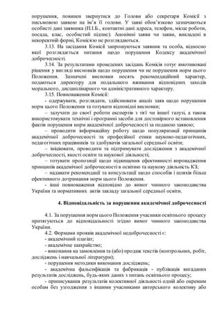 порушення, повинен звернутися до Голови або секретаря Комісії з
письмовою заявою на ім’я її голови. У заяві обов’язково зазначаються
особисті дані заявника (П.І.Б., контактні дані: адреса, телефон, місце роботи,
посада, клас, особистий підпис). Анонімні заяви чи заяви, викладені в
некоректній формі, Комісією не розглядаються.
3.13. На засідання Комісії запрошуються заявник та особа, відносно
якої розглядається питання щодо порушення Кодексу академічної
доброчесності.
3.14. За результатами проведених засідань Комісія готує вмотивовані
рішення у вигляді висновків щодо порушення чи не порушення норм цього
Положення. Зазначені висновки носять рекомендаційний характер,
подаються директору для подальшого вживання відповідних заходів
морального, дисциплінарного чи адміністративного характеру.
3.15. Повноваження Комісії:
- одержувати, розглядати, здійснювати аналіз заяв щодо порушення
норм цього Положення та готувати відповідні висновки;
– залучати до своєї роботи експертів з тієї чи іншої галузі, а також
використовувати технічні і програмні засоби для достовірного встановлення
фактів порушення норм академічної доброчесності за поданою заявою;
– проводити інформаційну роботу щодо популяризації принципів
академічної доброчесності та професійної етики науково-педагогічних,
педагогічних працівників та здобувачів загальної середньої освіти;
– ініціювати, проводити та підтримувати дослідження з академічної
доброчесності, якості освіти та наукової діяльності;
– готувати пропозиції щодо підвищення ефективності впровадження
принципів академічної доброчесності в освітню та наукову діяльність КЗ;
– надавати рекомендації та консультації щодо способів і шляхів більш
ефективного дотримання норм цього Положення.
- інші повноваження відповідно до вимог чинного законодавства
України та нормативних актів закладу загальної середньої освіти.
4. Відповідальність за порушення академічної доброчесності
4.1. За порушення норм цього Положення учасники освітнього процесу
притягуються до відповідальності згідно вимог чинного законодавства
України.
4.2. Формами проявів академічної недоброчесності є:
- академічний плагіат;
- академічне шахрайство;
- виконання на замовлення та (або) продаж текстів (контрольних, робіт,
досліджень і навчальної літератури);
- порушення методики виконання досліджень;
- академічна фальсифікація та фабрикація - публікація вигаданих
результатів досліджень, будь-яких даних з питань освітнього процесу;
- приписування результатів колективної діяльності одній або окремим
особам без узгодження з іншими учасниками авторського колективу або
 